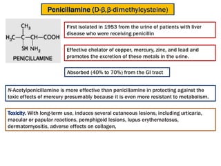 First isolated in 1953 from the urine of patients with liver
disease who were receiving penicillin
Penicillamine (D-β,β-dimethylcysteine)
Effective chelator of copper, mercury, zinc, and lead and
promotes the excretion of these metals in the urine.
Absorbed (40% to 70%) from the GI tract
N-Acetylpenicillamine is more effective than penicillamine in protecting against the
toxic effects of mercury presumably because it is even more resistant to metabolism.
Toxicity. With long-term use, induces several cutaneous lesions, including urticaria,
macular or papular reactions, pemphigoid lesions, lupus erythematosus,
dermatomyositis, adverse effects on collagen,
 