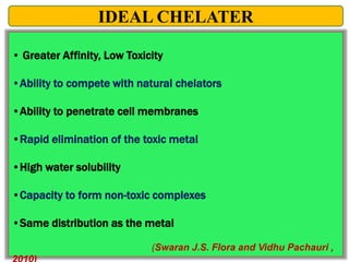 • Greater Affinity, Low Toxicity
•Ability to compete with natural chelators
•Ability to penetrate cell membranes
•Rapid elimination of the toxic metal
•High water solubility
•Capacity to form non-toxic complexes
•Same distribution as the metal
(Swaran J.S. Flora and Vidhu Pachauri ,
IDEAL CHELATER
 