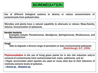 BIOREMEDIATION
Use of different biological systems to destroy or reduce concentrations of
contaminants from polluted sites.
Microbes and plants have a natural capability to attenuate or reduce: Mass,Toxicity,
Volume, Concentration of pollutants
Aerobic bacteria:
Examples include: Pseudomonas, Alcaligenes, Sphingomonas, Rhodococcus, and
Mycobacterium.
Fungi:
Able to degrade a diverse range of persistent or toxic environmental pollutants
(Bodishbaugh, D.F., 2006)
Phytoremediation is the use of living green plants for in situ risk reduction and/or
removal of contaminants from contaminated soil, water, sediments, and air
Hyper accumulator plant species are used on many sites due to their tolerance of
relatively extreme levels of pollution.
Avena sp. , Brassica sp.
 