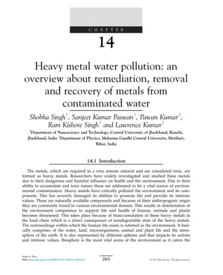 C H A P T E R
14
Heavy metal water pollution: an
overview about remediation, removal
and recovery of metals from
contaminated water
Shobha Singh1
, Sanjeet Kumar Paswan1
, Pawan Kumar2
,
Ram Kishore Singh1
and Lawrence Kumar1
1
Department of Nanoscience and Technology, Central University of Jharkhand, Ranchi,
Jharkhand, India 2
Department of Physics, Mahatma Gandhi Central University, Motihari,
Bihar, India
14.1 Introduction
The metals, which are required in a very minute amount and are considered toxic, are
termed as heavy metals. Researchers have widely investigated and studied these metals
due to their dangerous and harmful influence on health and the environment. Due to their
ability to accumulate and toxic nature these are addressed to be a vital source of environ-
mental contamination. Heavy metals have critically polluted the environment and its com-
ponents. This has severely damaged its abilities to promote life and provide its intrinsic
values. These are naturally available compounds and because of their anthropogenic origin
they are commonly found in various environmental domain. This results in deterioration of
the environment competence to support life and health of human, animals and plants
becomes threatened. This takes place because of bioaccumulation of these heavy metals in
the food chain which is a direct consequence of nondegradable state of the heavy metals.
The surroundings within which the human life exists is referred as the environment. It basi-
cally comprises of the water, land, microorganisms, animal and plant life and the atmo-
sphere of the earth. It is also represented by different spheres and that impacts its actions
and intrinsic values. Biosphere is the most vital arena of the environment as it caters the
263
Metals in Water
DOI: https://doi.org/10.1016/B978-0-323-95919-3.00018-5 © 2023 Elsevier Inc. All rights reserved.
 