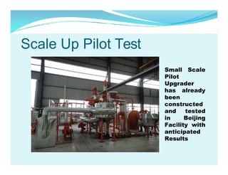 Scale Up Pilot Test
Small Scale
Pilot
Upgrader
has already
been
constructed
and
tested
in
Beijing
Facility with
anticipated
Results

 