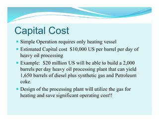 Capital Cost
 Simple Operation requires only heating vessel
 Estimated Capital cost $10,000 US per barrel per day of
heavy oil processing
 Example: $20 million US will be able to build a 2,000
barrels per day heavy oil processing plant that can yield
1,650 barrels of diesel plus synthetic gas and Petroleum
coke.
 Design of the processing plant will utilize the gas for
heating and save significant operating cost!!

 