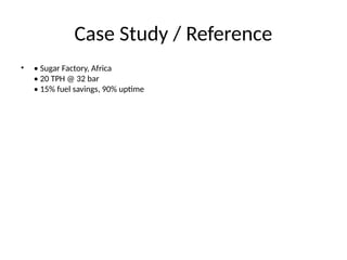 Case Study / Reference
• • Sugar Factory, Africa
• 20 TPH @ 32 bar
• 15% fuel savings, 90% uptime
 
