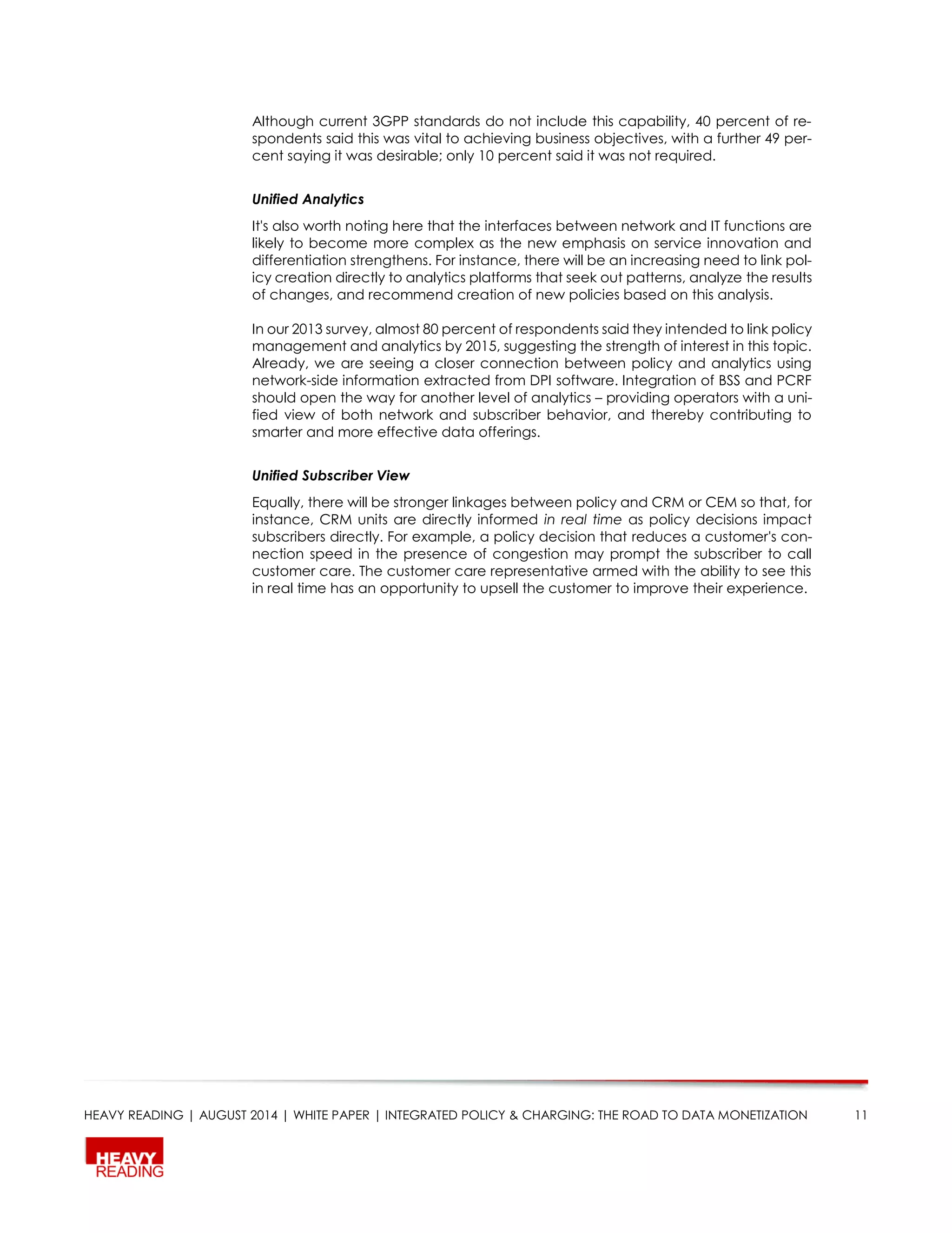 HEAVY READING | AUGUST 2014 | WHITE PAPER | INTEGRATED POLICY & CHARGING: THE ROAD TO DATA MONETIZATION 11
Although current 3GPP standards do not include this capability, 40 percent of re-
spondents said this was vital to achieving business objectives, with a further 49 per-
cent saying it was desirable; only 10 percent said it was not required.
Unified Analytics
It's also worth noting here that the interfaces between network and IT functions are
likely to become more complex as the new emphasis on service innovation and
differentiation strengthens. For instance, there will be an increasing need to link pol-
icy creation directly to analytics platforms that seek out patterns, analyze the results
of changes, and recommend creation of new policies based on this analysis.
In our 2013 survey, almost 80 percent of respondents said they intended to link policy
management and analytics by 2015, suggesting the strength of interest in this topic.
Already, we are seeing a closer connection between policy and analytics using
network-side information extracted from DPI software. Integration of BSS and PCRF
should open the way for another level of analytics – providing operators with a uni-
fied view of both network and subscriber behavior, and thereby contributing to
smarter and more effective data offerings.
Unified Subscriber View
Equally, there will be stronger linkages between policy and CRM or CEM so that, for
instance, CRM units are directly informed in real time as policy decisions impact
subscribers directly. For example, a policy decision that reduces a customer's con-
nection speed in the presence of congestion may prompt the subscriber to call
customer care. The customer care representative armed with the ability to see this
in real time has an opportunity to upsell the customer to improve their experience.
 