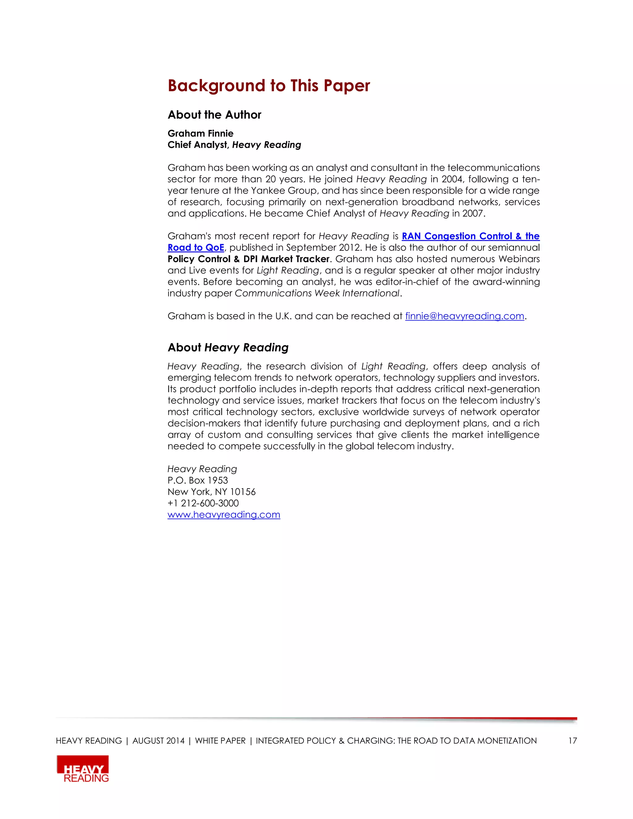 HEAVY READING | AUGUST 2014 | WHITE PAPER | INTEGRATED POLICY & CHARGING: THE ROAD TO DATA MONETIZATION 17
Background to This Paper
About the Author
Graham Finnie
Chief Analyst, Heavy Reading
Graham has been working as an analyst and consultant in the telecommunications
sector for more than 20 years. He joined Heavy Reading in 2004, following a ten-
year tenure at the Yankee Group, and has since been responsible for a wide range
of research, focusing primarily on next-generation broadband networks, services
and applications. He became Chief Analyst of Heavy Reading in 2007.
Graham's most recent report for Heavy Reading is RAN Congestion Control & the
Road to QoE, published in September 2012. He is also the author of our semiannual
Policy Control & DPI Market Tracker. Graham has also hosted numerous Webinars
and Live events for Light Reading, and is a regular speaker at other major industry
events. Before becoming an analyst, he was editor-in-chief of the award-winning
industry paper Communications Week International.
Graham is based in the U.K. and can be reached at finnie@heavyreading.com.
About Heavy Reading
Heavy Reading, the research division of Light Reading, offers deep analysis of
emerging telecom trends to network operators, technology suppliers and investors.
Its product portfolio includes in-depth reports that address critical next-generation
technology and service issues, market trackers that focus on the telecom industry's
most critical technology sectors, exclusive worldwide surveys of network operator
decision-makers that identify future purchasing and deployment plans, and a rich
array of custom and consulting services that give clients the market intelligence
needed to compete successfully in the global telecom industry.
Heavy Reading
P.O. Box 1953
New York, NY 10156
+1 212-600-3000
www.heavyreading.com
 