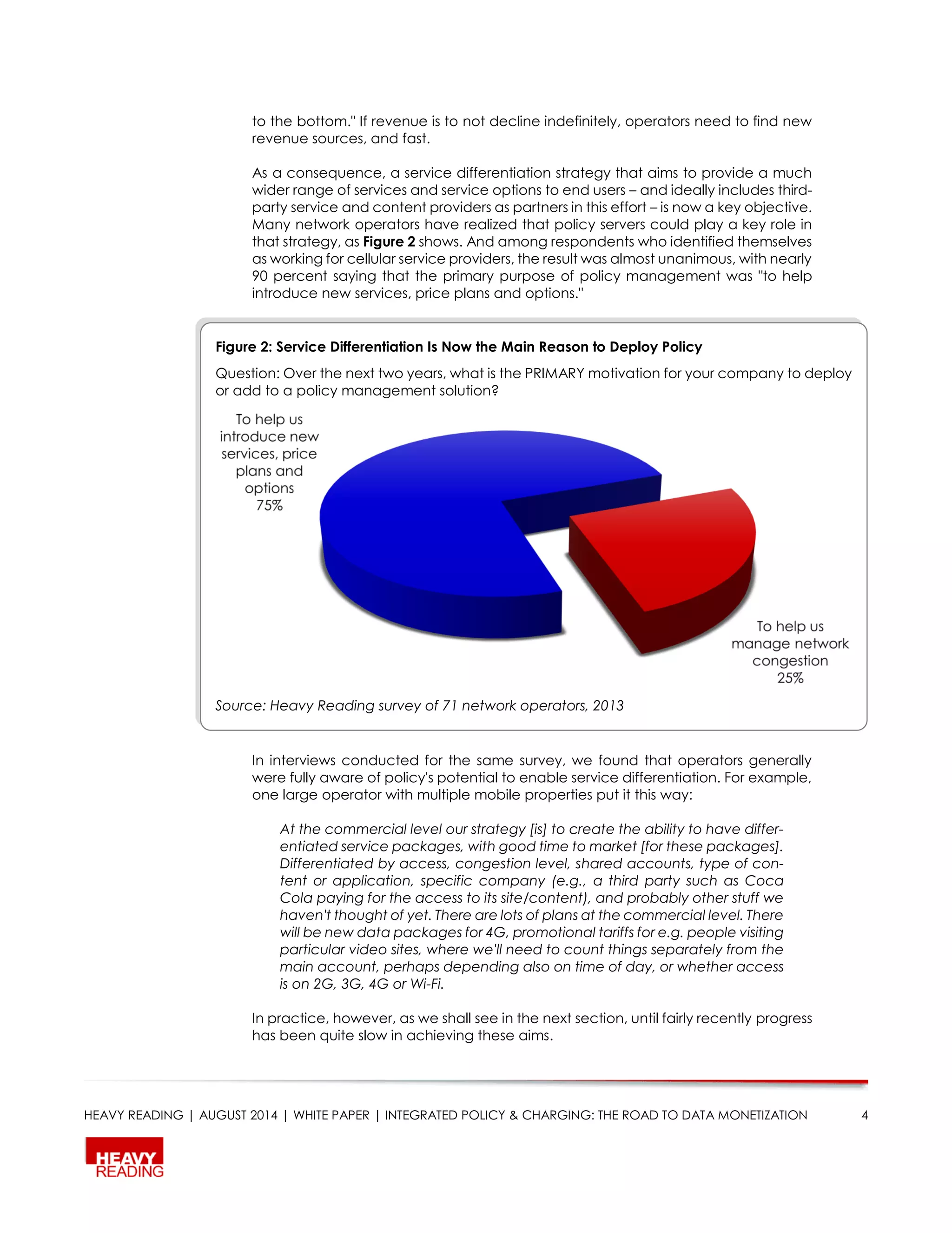 HEAVY READING | AUGUST 2014 | WHITE PAPER | INTEGRATED POLICY & CHARGING: THE ROAD TO DATA MONETIZATION 4
to the bottom." If revenue is to not decline indefinitely, operators need to find new
revenue sources, and fast.
As a consequence, a service differentiation strategy that aims to provide a much
wider range of services and service options to end users – and ideally includes third-
party service and content providers as partners in this effort – is now a key objective.
Many network operators have realized that policy servers could play a key role in
that strategy, as Figure 2 shows. And among respondents who identified themselves
as working for cellular service providers, the result was almost unanimous, with nearly
90 percent saying that the primary purpose of policy management was "to help
introduce new services, price plans and options."
In interviews conducted for the same survey, we found that operators generally
were fully aware of policy's potential to enable service differentiation. For example,
one large operator with multiple mobile properties put it this way:
At the commercial level our strategy [is] to create the ability to have differ-
entiated service packages, with good time to market [for these packages].
Differentiated by access, congestion level, shared accounts, type of con-
tent or application, specific company (e.g., a third party such as Coca
Cola paying for the access to its site/content), and probably other stuff we
haven't thought of yet. There are lots of plans at the commercial level. There
will be new data packages for 4G, promotional tariffs for e.g. people visiting
particular video sites, where we'll need to count things separately from the
main account, perhaps depending also on time of day, or whether access
is on 2G, 3G, 4G or Wi-Fi.
In practice, however, as we shall see in the next section, until fairly recently progress
has been quite slow in achieving these aims.
Figure 2: Service Differentiation Is Now the Main Reason to Deploy Policy
Question: Over the next two years, what is the PRIMARY motivation for your company to deploy
or add to a policy management solution?
Source: Heavy Reading survey of 71 network operators, 2013
 