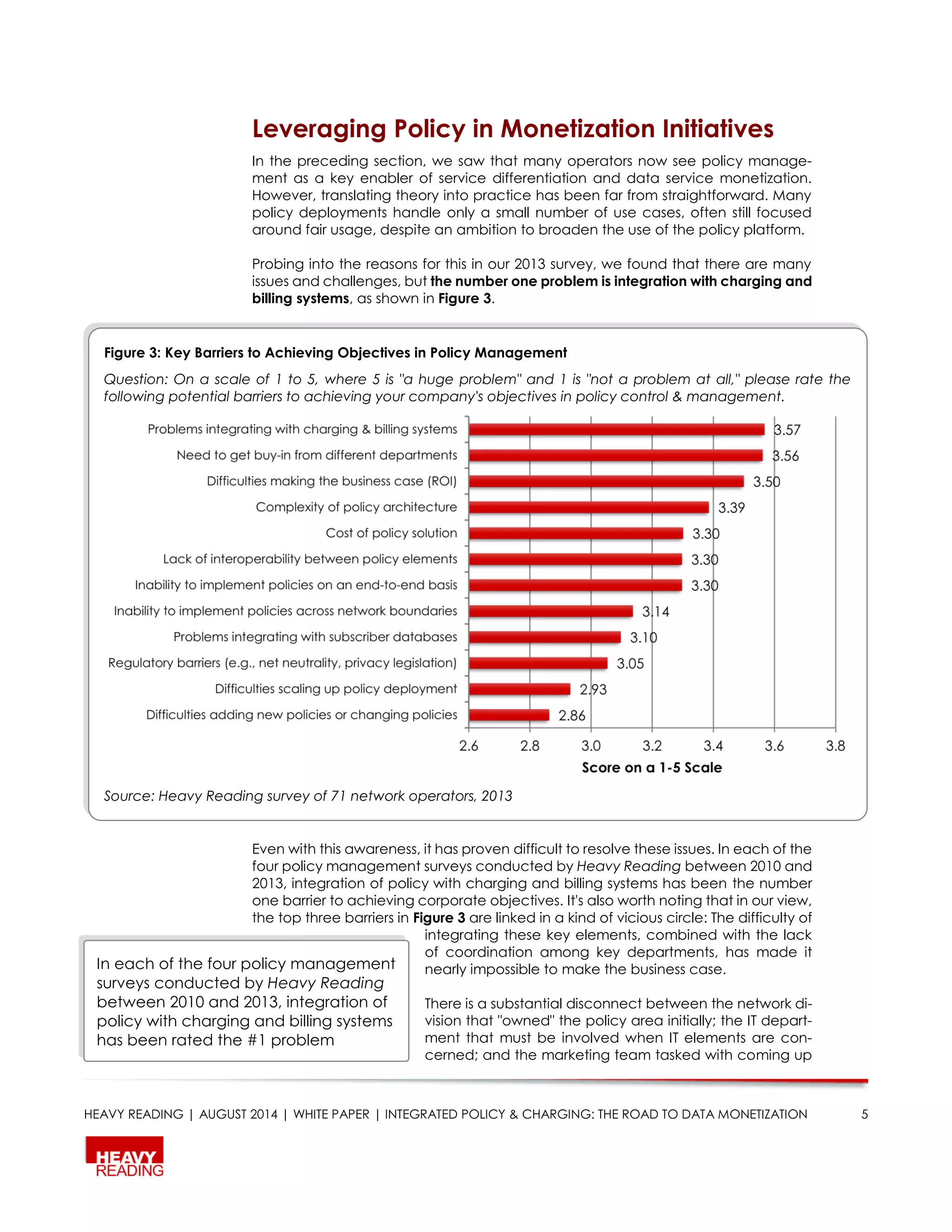 HEAVY READING | AUGUST 2014 | WHITE PAPER | INTEGRATED POLICY & CHARGING: THE ROAD TO DATA MONETIZATION 5
Leveraging Policy in Monetization Initiatives
In the preceding section, we saw that many operators now see policy manage-
ment as a key enabler of service differentiation and data service monetization.
However, translating theory into practice has been far from straightforward. Many
policy deployments handle only a small number of use cases, often still focused
around fair usage, despite an ambition to broaden the use of the policy platform.
Probing into the reasons for this in our 2013 survey, we found that there are many
issues and challenges, but the number one problem is integration with charging and
billing systems, as shown in Figure 3.
Even with this awareness, it has proven difficult to resolve these issues. In each of the
four policy management surveys conducted by Heavy Reading between 2010 and
2013, integration of policy with charging and billing systems has been the number
one barrier to achieving corporate objectives. It's also worth noting that in our view,
the top three barriers in Figure 3 are linked in a kind of vicious circle: The difficulty of
integrating these key elements, combined with the lack
of coordination among key departments, has made it
nearly impossible to make the business case.
There is a substantial disconnect between the network di-
vision that "owned" the policy area initially; the IT depart-
ment that must be involved when IT elements are con-
cerned; and the marketing team tasked with coming up
Figure 3: Key Barriers to Achieving Objectives in Policy Management
Question: On a scale of 1 to 5, where 5 is "a huge problem" and 1 is "not a problem at all," please rate the
following potential barriers to achieving your company's objectives in policy control & management.
Source: Heavy Reading survey of 71 network operators, 2013
In each of the four policy management
surveys conducted by Heavy Reading
between 2010 and 2013, integration of
policy with charging and billing systems
has been rated the #1 problem
 