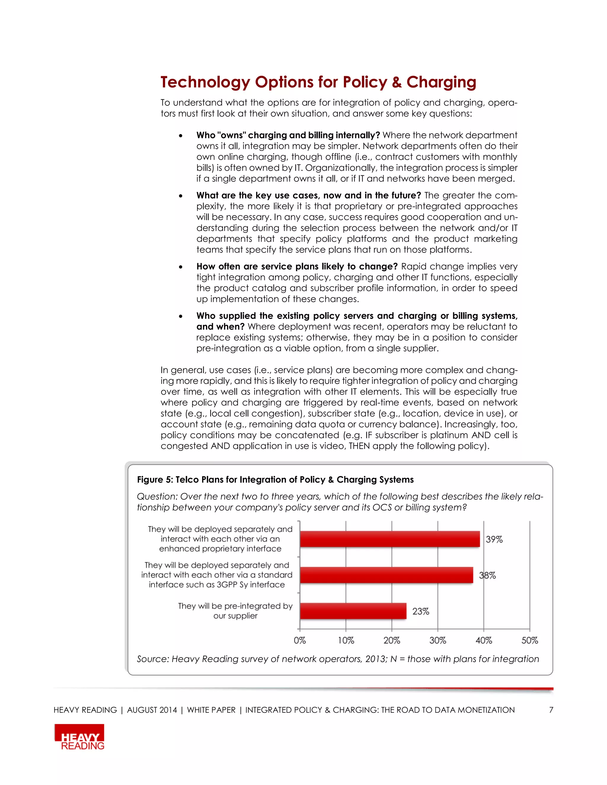 HEAVY READING | AUGUST 2014 | WHITE PAPER | INTEGRATED POLICY & CHARGING: THE ROAD TO DATA MONETIZATION 7
Technology Options for Policy & Charging
To understand what the options are for integration of policy and charging, opera-
tors must first look at their own situation, and answer some key questions:
 Who "owns" charging and billing internally? Where the network department
owns it all, integration may be simpler. Network departments often do their
own online charging, though offline (i.e., contract customers with monthly
bills) is often owned by IT. Organizationally, the integration process is simpler
if a single department owns it all, or if IT and networks have been merged.
 What are the key use cases, now and in the future? The greater the com-
plexity, the more likely it is that proprietary or pre-integrated approaches
will be necessary. In any case, success requires good cooperation and un-
derstanding during the selection process between the network and/or IT
departments that specify policy platforms and the product marketing
teams that specify the service plans that run on those platforms.
 How often are service plans likely to change? Rapid change implies very
tight integration among policy, charging and other IT functions, especially
the product catalog and subscriber profile information, in order to speed
up implementation of these changes.
 Who supplied the existing policy servers and charging or billing systems,
and when? Where deployment was recent, operators may be reluctant to
replace existing systems; otherwise, they may be in a position to consider
pre-integration as a viable option, from a single supplier.
In general, use cases (i.e., service plans) are becoming more complex and chang-
ing more rapidly, and this is likely to require tighter integration of policy and charging
over time, as well as integration with other IT elements. This will be especially true
where policy and charging are triggered by real-time events, based on network
state (e.g., local cell congestion), subscriber state (e.g., location, device in use), or
account state (e.g., remaining data quota or currency balance). Increasingly, too,
policy conditions may be concatenated (e.g. IF subscriber is platinum AND cell is
congested AND application in use is video, THEN apply the following policy).
Figure 5: Telco Plans for Integration of Policy & Charging Systems
Question: Over the next two to three years, which of the following best describes the likely rela-
tionship between your company's policy server and its OCS or billing system?
Source: Heavy Reading survey of network operators, 2013; N = those with plans for integration
 