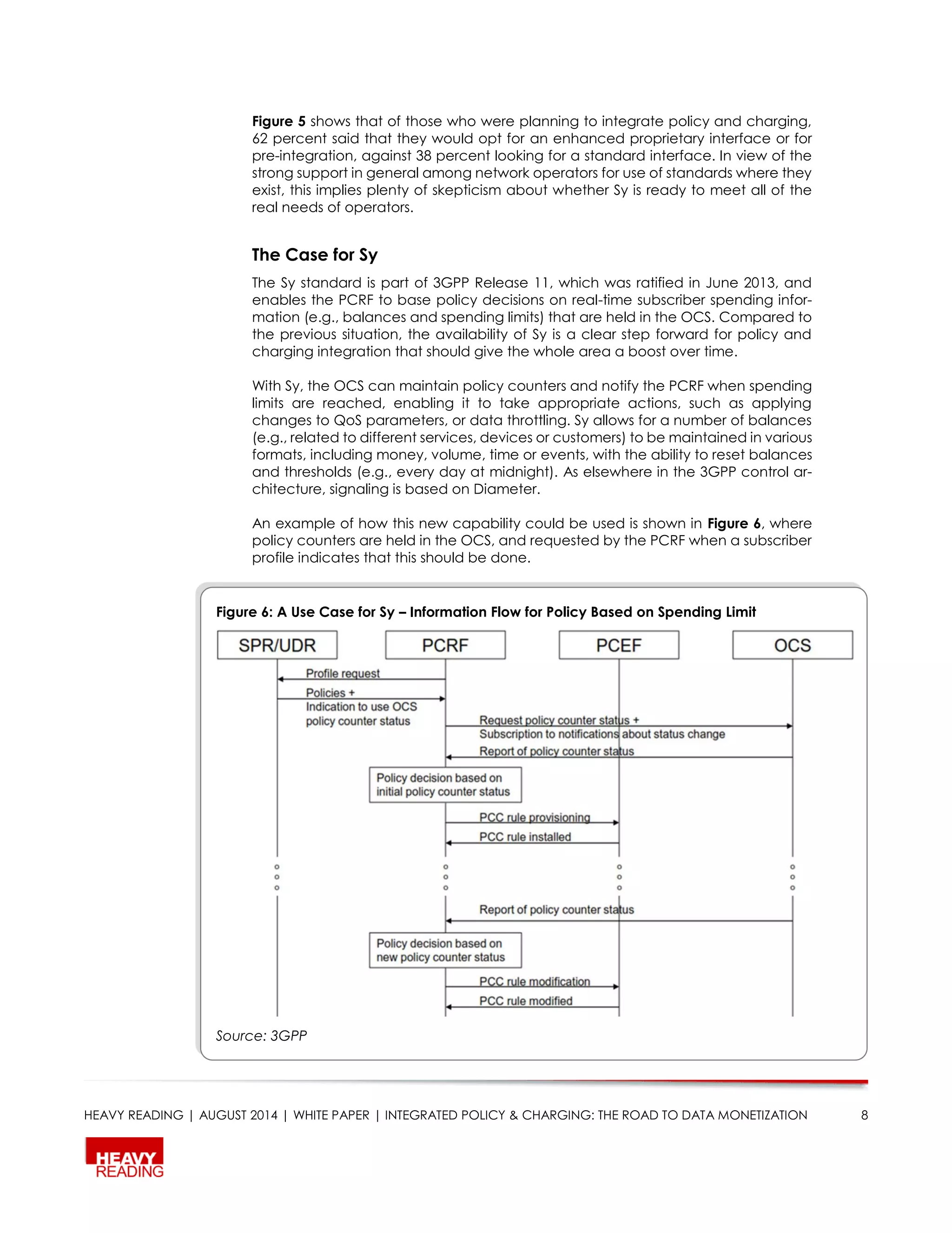 HEAVY READING | AUGUST 2014 | WHITE PAPER | INTEGRATED POLICY & CHARGING: THE ROAD TO DATA MONETIZATION 8
Figure 5 shows that of those who were planning to integrate policy and charging,
62 percent said that they would opt for an enhanced proprietary interface or for
pre-integration, against 38 percent looking for a standard interface. In view of the
strong support in general among network operators for use of standards where they
exist, this implies plenty of skepticism about whether Sy is ready to meet all of the
real needs of operators.
The Case for Sy
The Sy standard is part of 3GPP Release 11, which was ratified in June 2013, and
enables the PCRF to base policy decisions on real-time subscriber spending infor-
mation (e.g., balances and spending limits) that are held in the OCS. Compared to
the previous situation, the availability of Sy is a clear step forward for policy and
charging integration that should give the whole area a boost over time.
With Sy, the OCS can maintain policy counters and notify the PCRF when spending
limits are reached, enabling it to take appropriate actions, such as applying
changes to QoS parameters, or data throttling. Sy allows for a number of balances
(e.g., related to different services, devices or customers) to be maintained in various
formats, including money, volume, time or events, with the ability to reset balances
and thresholds (e.g., every day at midnight). As elsewhere in the 3GPP control ar-
chitecture, signaling is based on Diameter.
An example of how this new capability could be used is shown in Figure 6, where
policy counters are held in the OCS, and requested by the PCRF when a subscriber
profile indicates that this should be done.
Figure 6: A Use Case for Sy – Information Flow for Policy Based on Spending Limit
Source: 3GPP
 