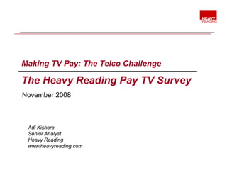Making TV Pay: The Telco Challenge

The H
Th Heavy Reading Pay TV Survey
         R di P         S
November 2008



 Adi Kishore
 Senior Analyst
 Heavy Reading
      y        g
 www.heavyreading.com
 