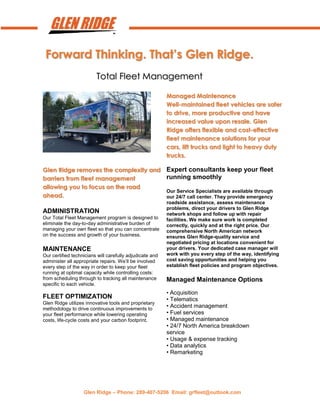 Glen Ridge – Phone: 289-407-5206 Email: grfleet@outlook.com
Forward Thinking. That’s Glen Ridge.
Total Fleet Management
Managed Maintenance
Well-maintained fleet vehicles are safer
to drive, more productive and have
increased value upon resale. Glen
Ridge offers flexible and cost-effective
fleet maintenance solutions for your
cars, lift trucks and light to heavy duty
trucks.
Glen Ridge removes the complexity and
barriers from fleet management
allowing you to focus on the road
ahead.
ADMINISTRATION
Our Total Fleet Management program is designed to
eliminate the day-to-day administrative burden of
managing your own fleet so that you can concentrate
on the success and growth of your business.
MAINTENANCE
Our certified technicians will carefully adjudicate and
administer all appropriate repairs. We’ll be involved
every step of the way in order to keep your fleet
running at optimal capacity while controlling costs:
from scheduling through to tracking all maintenance
specific to each vehicle.
FLEET OPTIMIZATION
Glen Ridge utilizes innovative tools and proprietary
methodology to drive continuous improvements to
your fleet performance while lowering operating
costs, life-cycle costs and your carbon footprint.
Expert consultants keep your fleet
running smoothly
Our Service Specialists are available through
our 24/7 call center. They provide emergency
roadside assistance, assess maintenance
problems, direct your drivers to Glen Ridge
network shops and follow up with repair
facilities. We make sure work is completed
correctly, quickly and at the right price. Our
comprehensive North American network
ensures Glen Ridge-quality service and
negotiated pricing at locations convenient for
your drivers. Your dedicated case manager will
work with you every step of the way, identifying
cost saving opportunities and helping you
establish fleet policies and program objectives.
Managed Maintenance Options
• Acquisition
• Telematics
• Accident management
• Fuel services
• Managed maintenance
• 24/7 North America breakdown
service
• Usage & expense tracking
• Data analytics
• Remarketing
 