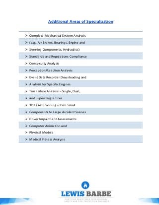 Additional Areas of Specialization
 Complete Mechanical System Analysis
 (e.g., Air Brakes, Bearings, Engine and
 Steering Components, Hydraulics)
 Standards and Regulations Compliance
 Conspicuity Analysis
 Perception/Reaction Analysis
 Event Data Recorder Downloading and
 Analysis for Specific Engines
 Tire Failure Analysis – Single, Dual,
 and Super-Single Tires
 3D Laser Scanning – from Small
 Components to Large Accident Scenes
 Driver Impairment Assessments
 Computer Animation and
 Physical Models
 Medical Fitness Analysis
 