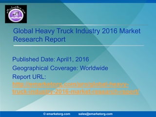 Global Heavy Truck Industry 2016 Market
Research Report
Published Date: April1, 2016
Geographical Coverage: Worldwide
Report URL:
http://emarketorg.com/pro/global-heavy-
truck-industry-2016-market-research-report/
© emarketorg.com sales@emarketorg.com
 