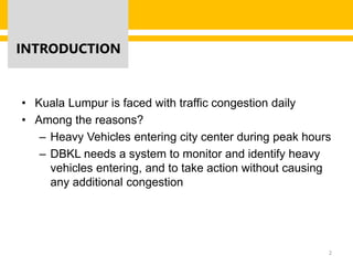 INTRODUCTION
• Kuala Lumpur is faced with traffic congestion daily
• Among the reasons?
– Heavy Vehicles entering city center during peak hours
– DBKL needs a system to monitor and identify heavy
vehicles entering, and to take action without causing
any additional congestion
2
 