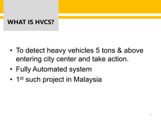 WHAT IS HVCS?
• To detect heavy vehicles 5 tons & above
entering city center and take action.
• Fully Automated system
• 1st such project in Malaysia
3
 