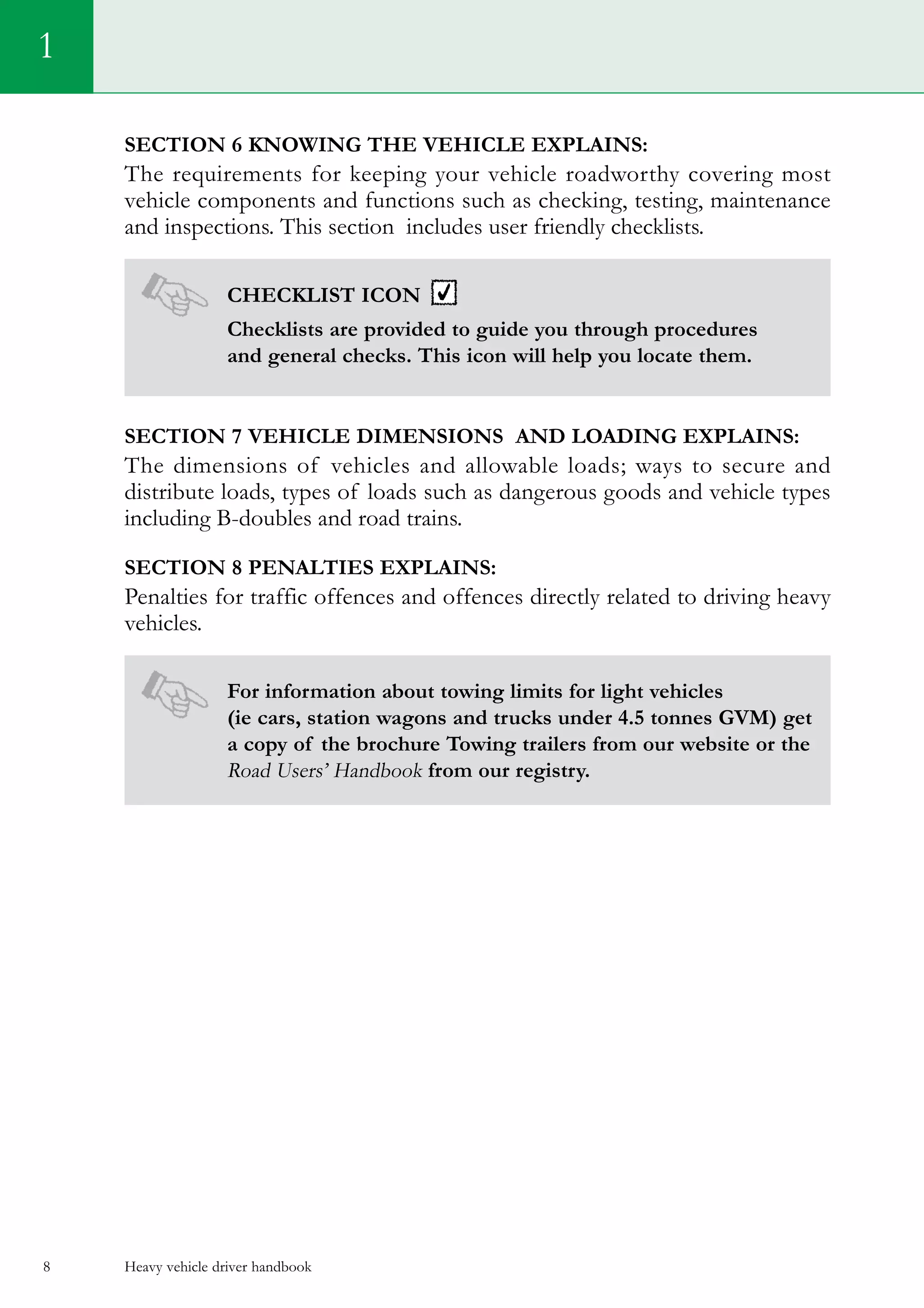Heavy vehicle driver handbook8
Section 6 Knowing the vehicle explains:
The requirements for keeping your vehicle roadworthy covering most
vehicle components and functions such as checking, testing, maintenance
and inspections. This section includes user friendly checklists.
Checklist icon
Checklists are provided to guide you through procedures
and general checks. This icon will help you locate them.
Section 7 Vehicle dimensions and loading explains:
The dimensions of vehicles and allowable loads; ways to secure and
distribute loads, types of loads such as dangerous goods and vehicle types
including B-doubles and road trains.
Section 8 Penalties explains:
Penalties for traffic offences and offences directly related to driving heavy
vehicles.
For information about towing limits for light vehicles
(ie cars, station wagons and trucks under 4.5 tonnes GVM) get
a copy of the brochure Towing trailers from our website or the
Road Users’ Handbook from our registry.
1
 