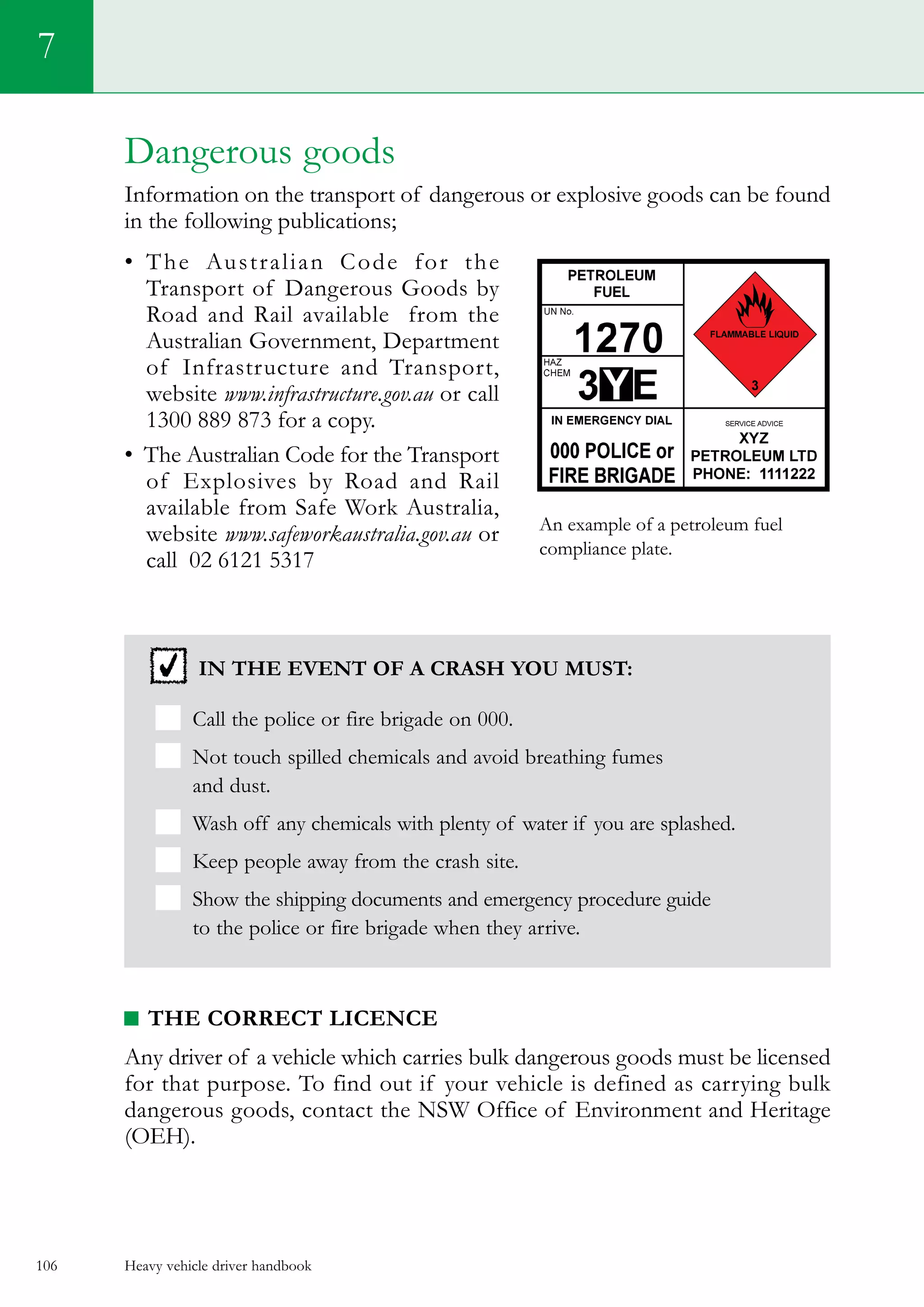 Heavy vehicle driver handbook106
7
Dangerous goods
Information on the transport of dangerous or explosive goods can be found
in the following publications;
•	 The Australian Code for the
Transport of Dangerous Goods by
Road and Rail available  from the
Australian Government, Department
of Infrastructure and Transport,
website www.infrastructure.gov.au or call
1300 889 873 for a copy.
•  The Australian Code for the Transport
of Explosives by Road and Rail  
available from Safe Work Australia,
website www.safeworkaustralia.gov.au or
call 02 6121 5317
In the event of a crash you must:
Call the police or fire brigade on 000.
Not touch spilled chemicals and avoid breathing fumes
and dust.
Wash off any chemicals with plenty of water if you are splashed.
Keep people away from the crash site.
Show the shipping documents and emergency procedure guide
to the police or fire brigade when they arrive.
The correct licence
Any driver of a vehicle which carries bulk dangerous goods must be licensed
for that purpose. To find out if your vehicle is defined as carrying bulk
dangerous goods, contact the NSW Office of Environment and Heritage
(OEH).
An example of a petroleum fuel
compliance plate.
 
