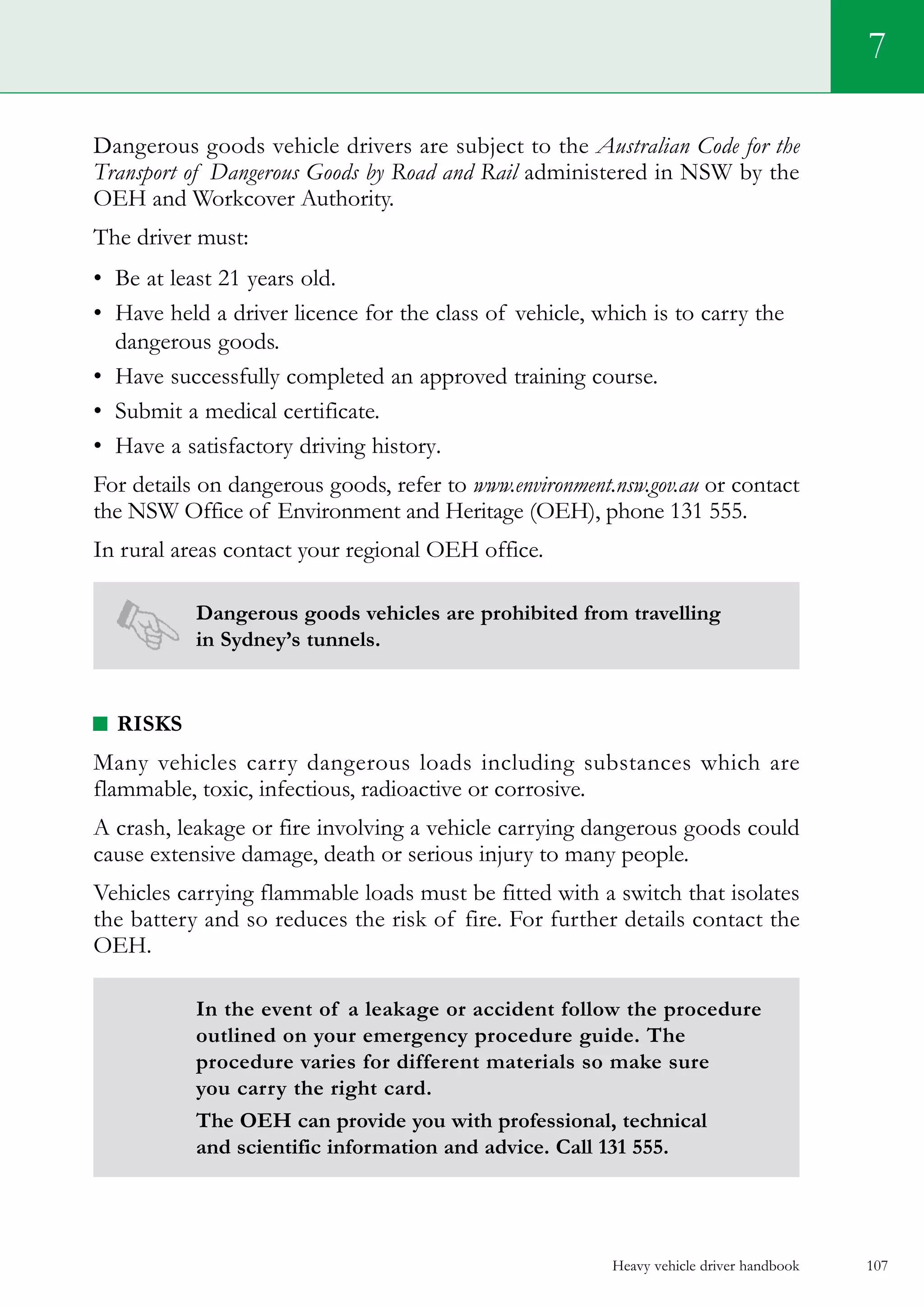 Heavy vehicle driver handbook 107
7
Dangerous goods vehicle drivers are subject to the Australian Code for the
Transport of Dangerous Goods by Road and Rail administered in NSW by the
OEH and Workcover Authority.
The driver must:
•	 Be at least 21 years old.
•	 Have held a driver licence for the class of vehicle, which is to carry the
dangerous goods.
•	 Have successfully completed an approved training course.
•	 Submit a medical certificate.
•	 Have a satisfactory driving history.
For details on dangerous goods, refer to www.environment.nsw.gov.au or contact
the NSW Office of Environment and Heritage (OEH), phone 131 555.
In rural areas contact your regional OEH office.
Dangerous goods vehicles are prohibited from travelling
in Sydney’s tunnels.
Risks
Many vehicles carry dangerous loads including substances which are
flammable, toxic, infectious, radioactive or corrosive.
A crash, leakage or fire involving a vehicle carrying dangerous goods could
cause extensive damage, death or serious injury to many people.
Vehicles carrying flammable loads must be fitted with a switch that isolates
the battery and so reduces the risk of fire. For further details contact the
OEH.
In the event of a leakage or accident follow the procedure
outlined on your emergency procedure guide. The
procedure varies for different materials so make sure
you carry the right card.
The OEH can provide you with professional, technical
and scientific information and advice. Call 131 555.
 