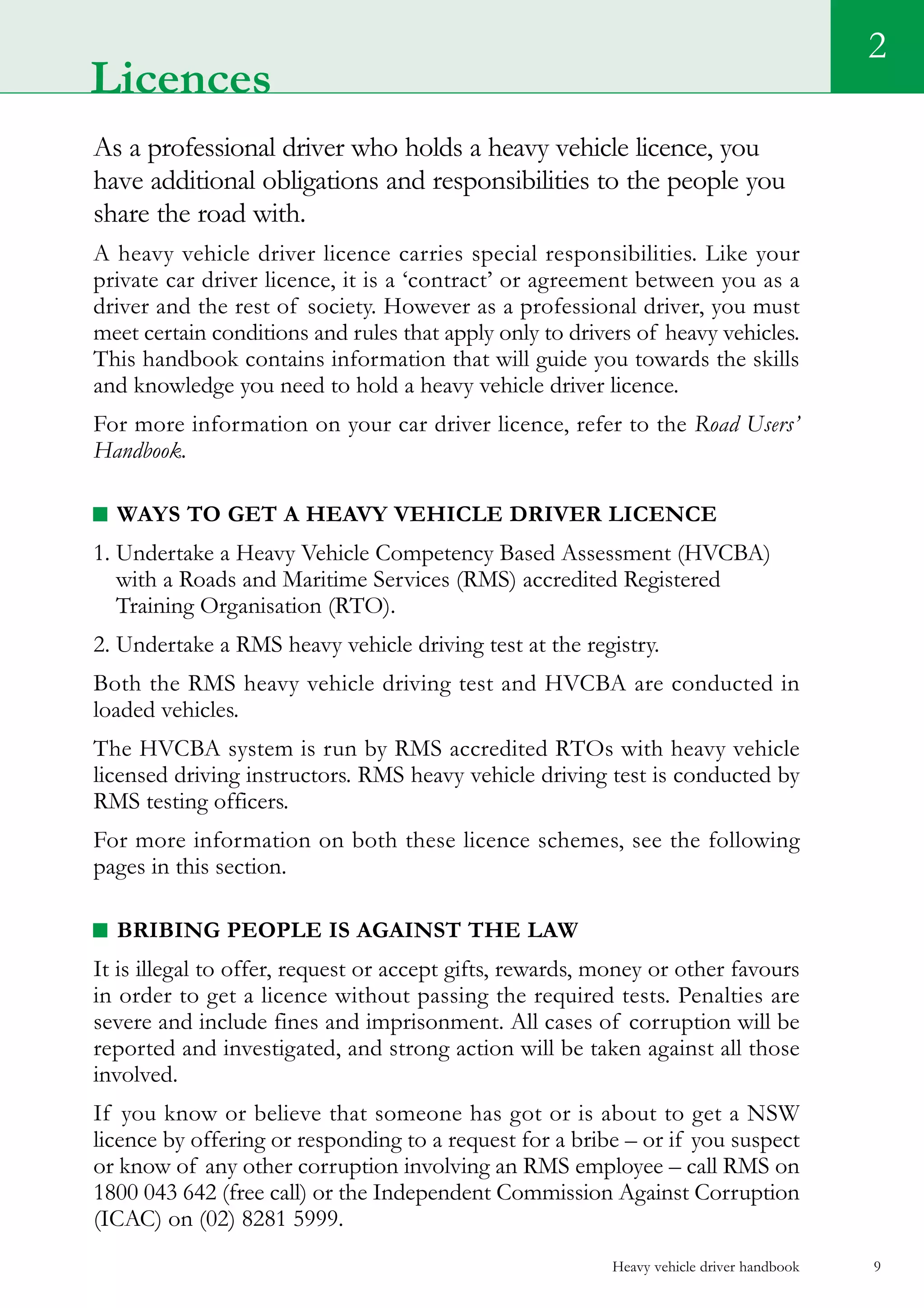 Heavy vehicle driver handbook 9
As a professional driver who holds a heavy vehicle licence, you
have additional obligations and responsibilities to the people you
share the road with.
A heavy vehicle driver licence carries special responsibilities. Like your
private car driver licence, it is a ‘contract’ or agreement between you as a
driver and the rest of society. However as a professional driver, you must
meet certain conditions and rules that apply only to drivers of heavy vehicles.
This handbook contains information that will guide you towards the skills
and knowledge you need to hold a heavy vehicle driver licence.
For more information on your car driver licence, refer to the Road Users’
Handbook.
Ways to get a heavy vehicle driver licence
1. Undertake a Heavy Vehicle Competency Based Assessment (HVCBA)
with a Roads and Maritime Services (RMS) accredited Registered
Training Organisation (RTO).
2. Undertake a RMS heavy vehicle driving test at the registry.
Both the RMS heavy vehicle driving test and HVCBA are conducted in
loaded vehicles.
The HVCBA system is run by RMS accredited RTOs with heavy vehicle
licensed driving instructors. RMS heavy vehicle driving test is conducted by
RMS testing officers.
For more information on both these licence schemes, see the following
pages in this section.
Bribing people is against the law
It is illegal to offer, request or accept gifts, rewards, money or other favours
in order to get a licence without passing the required tests. Penalties are
severe and include fines and imprisonment. All cases of corruption will be
reported and investigated, and strong action will be taken against all those
involved.
If you know or believe that someone has got or is about to get a NSW
licence by offering or responding to a request for a bribe – or if you suspect
or know of any other corruption involving an RMS employee – call RMS on
1800 043 642 (free call) or the Independent Commission Against Corruption
(ICAC) on (02) 8281 5999.
2
Licences
 
