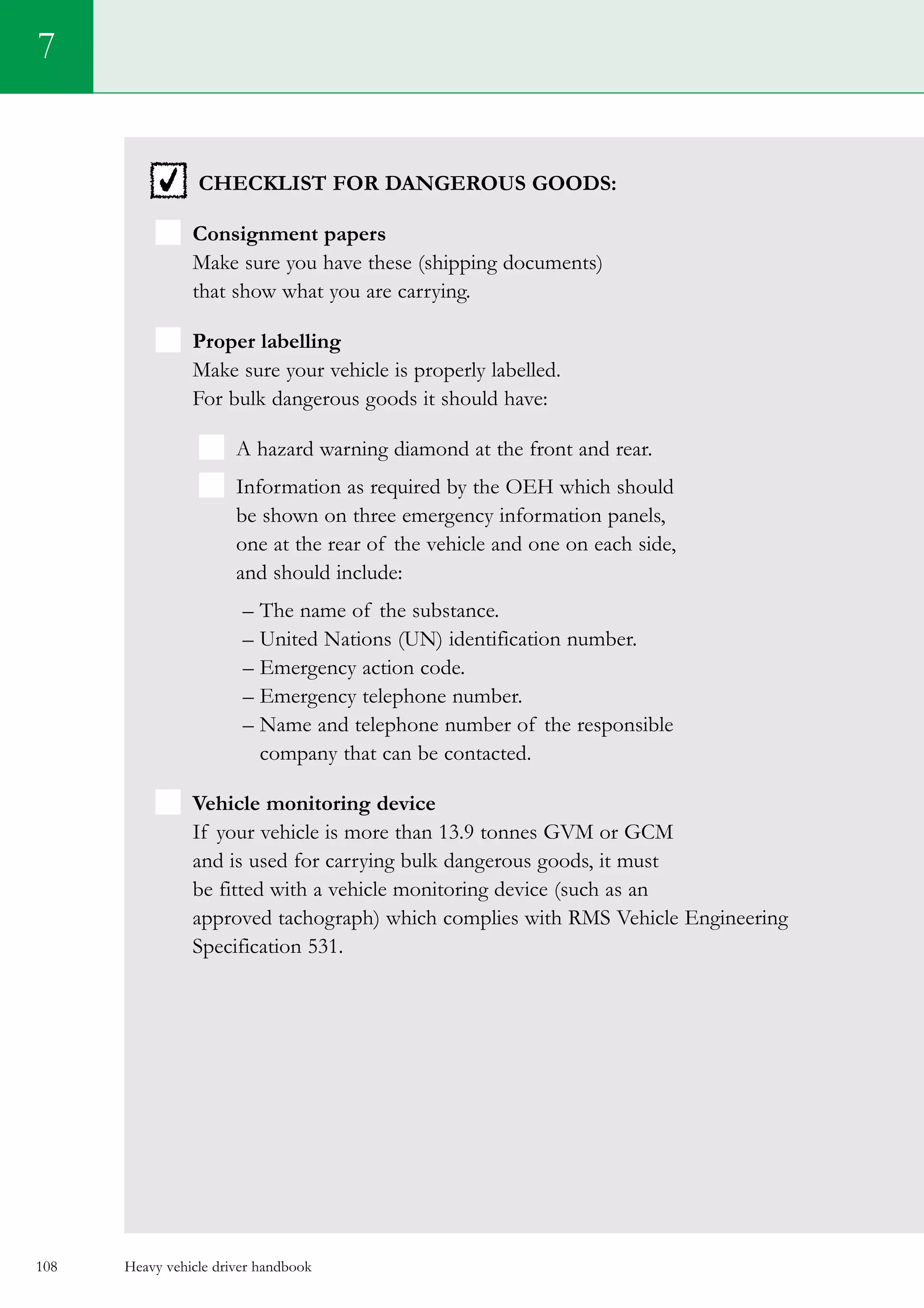 Heavy vehicle driver handbook108
Checklist for dangerous goods:
 Consignment papers
Make sure you have these (shipping documents)
that show what you are carrying.
Proper labelling
Make sure your vehicle is properly labelled.
For bulk dangerous goods it should have:
  A hazard warning diamond at the front and rear.
  Information as required by the OEH which should
be shown on three emergency information panels,
one at the rear of the vehicle and one on each side,
and should include:
– The name of the substance.
– United Nations (UN) identification number.
– Emergency action code.
– Emergency telephone number.
– Name and telephone number of the responsible
company that can be contacted.
Vehicle monitoring device
If your vehicle is more than 13.9 tonnes GVM or GCM
and is used for carrying bulk dangerous goods, it must
be fitted with a vehicle monitoring device (such as an
approved tachograph) which complies with RMS Vehicle Engineering
Specification 531.
7
 