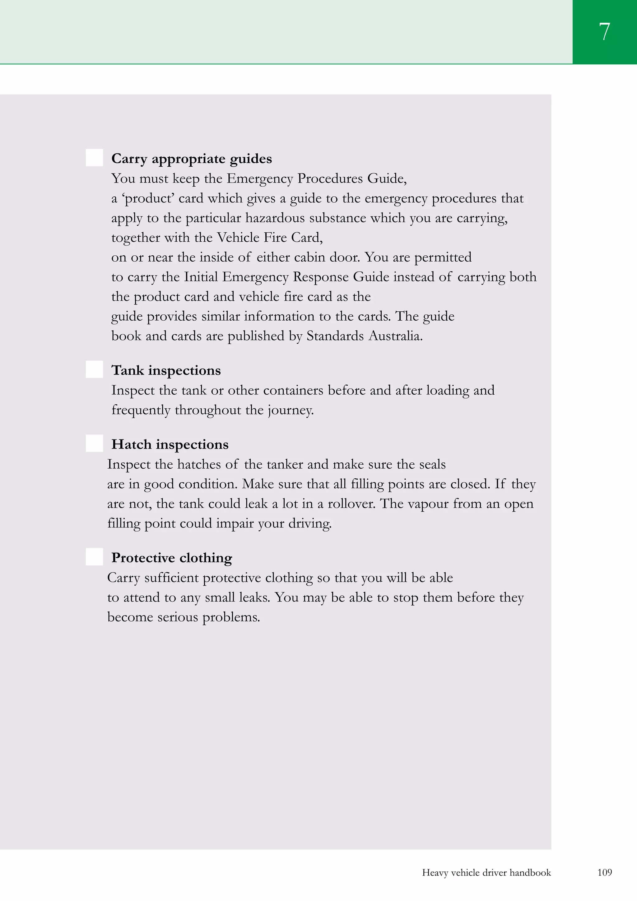 Heavy vehicle driver handbook 109
Carry appropriate guides
You must keep the Emergency Procedures Guide,
a ‘product’ card which gives a guide to the emergency procedures that
apply to the particular hazardous substance which you are carrying,
together with the Vehicle Fire Card,
on or near the inside of either cabin door. You are permitted
to carry the Initial Emergency Response Guide instead of carrying both
the product card and vehicle fire card as the
guide provides similar information to the cards. The guide
book and cards are published by Standards Australia.
Tank inspections
Inspect the tank or other containers before and after loading and
frequently throughout the journey.
Hatch inspections
Inspect the hatches of the tanker and make sure the seals
are in good condition. Make sure that all filling points are closed. If they
are not, the tank could leak a lot in a rollover. The vapour from an open
filling point could impair your driving.
Protective clothing
Carry sufficient protective clothing so that you will be able
to attend to any small leaks. You may be able to stop them before they
become serious problems.
7
 