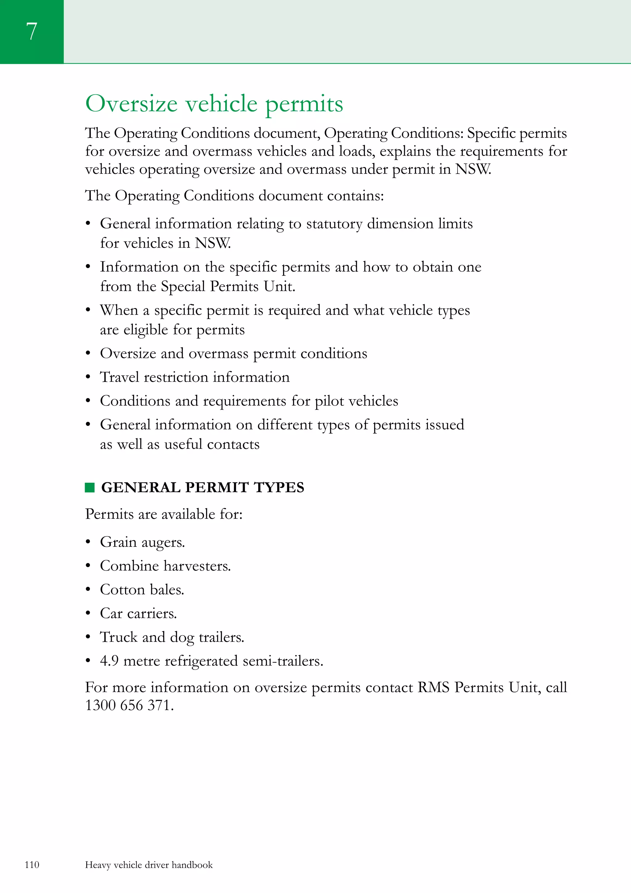 Heavy vehicle driver handbook110
Oversize vehicle permits
The Operating Conditions document, Operating Conditions: Specific permits
for oversize and overmass vehicles and loads, explains the requirements for
vehicles operating oversize and overmass under permit in NSW.
The Operating Conditions document contains:
•	 General information relating to statutory dimension limits
for vehicles in NSW.
•	 Information on the specific permits and how to obtain one
from the Special Permits Unit.
• 	When a specific permit is required and what vehicle types
are eligible for permits
•	 Oversize and overmass permit conditions
•	 Travel restriction information
•	 Conditions and requirements for pilot vehicles
•	 General information on different types of permits issued
as well as useful contacts
General permit types
Permits are available for:
•	 Grain augers.
•	 Combine harvesters.
•	 Cotton bales.
•	 Car carriers.
•	 Truck and dog trailers.
•	 4.9 metre refrigerated semi-trailers.
For more information on oversize permits contact RMS Permits Unit, call
1300 656 371.
7
 