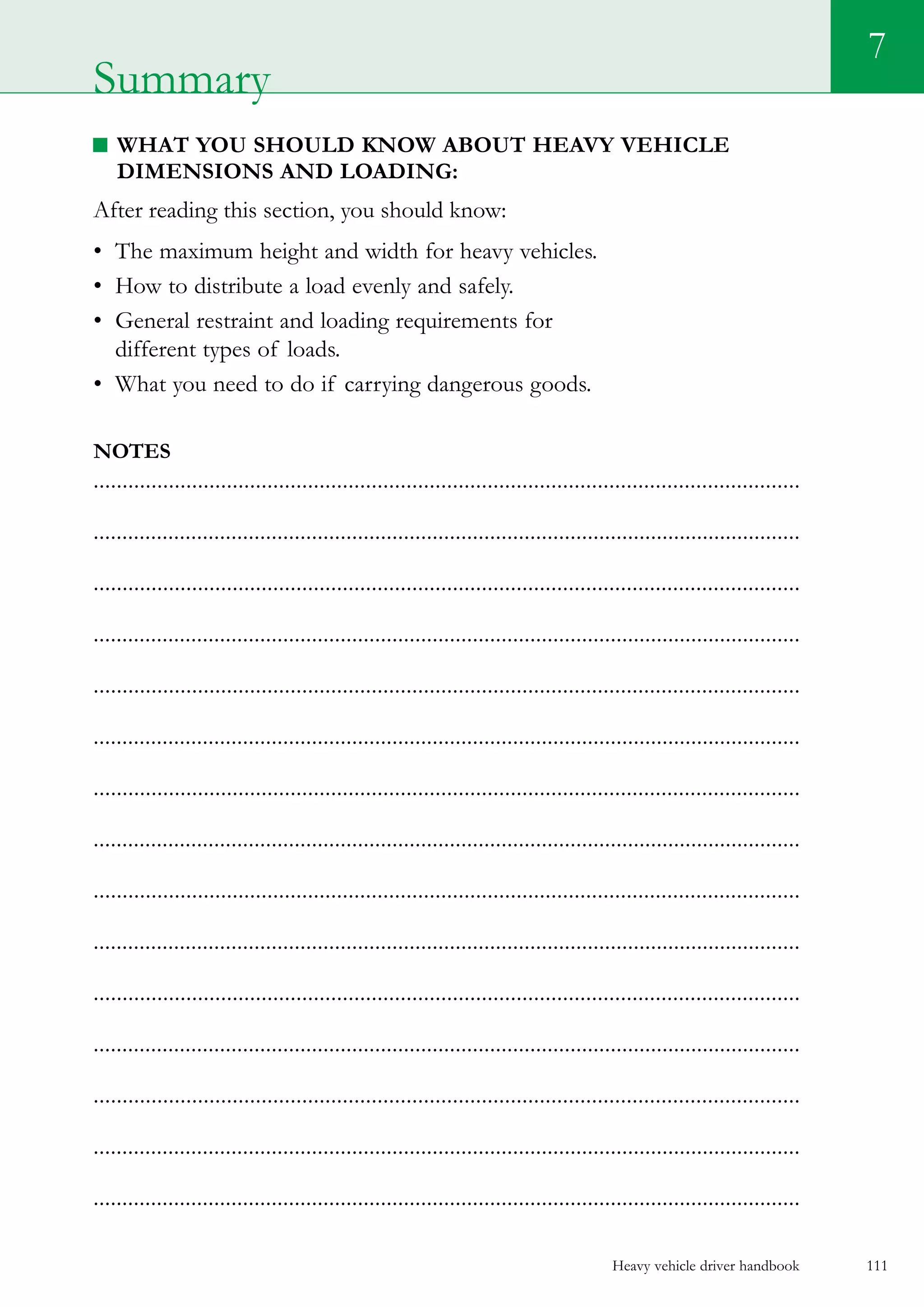 Heavy vehicle driver handbook 111
7
What you should know about heavy vehicle
dimensions and loading:
After reading this section, you should know:
•	 The maximum height and width for heavy vehicles.
•	 How to distribute a load evenly and safely.
•	 General restraint and loading requirements for
different types of loads.
•	 What you need to do if carrying dangerous goods.  
Notes
..........................................................................................................................
...........................................................................................................................
..........................................................................................................................
...........................................................................................................................
..........................................................................................................................
...........................................................................................................................
..........................................................................................................................
...........................................................................................................................
..........................................................................................................................
...........................................................................................................................
..........................................................................................................................
...........................................................................................................................
..........................................................................................................................
...........................................................................................................................
...........................................................................................................................
Summary
 