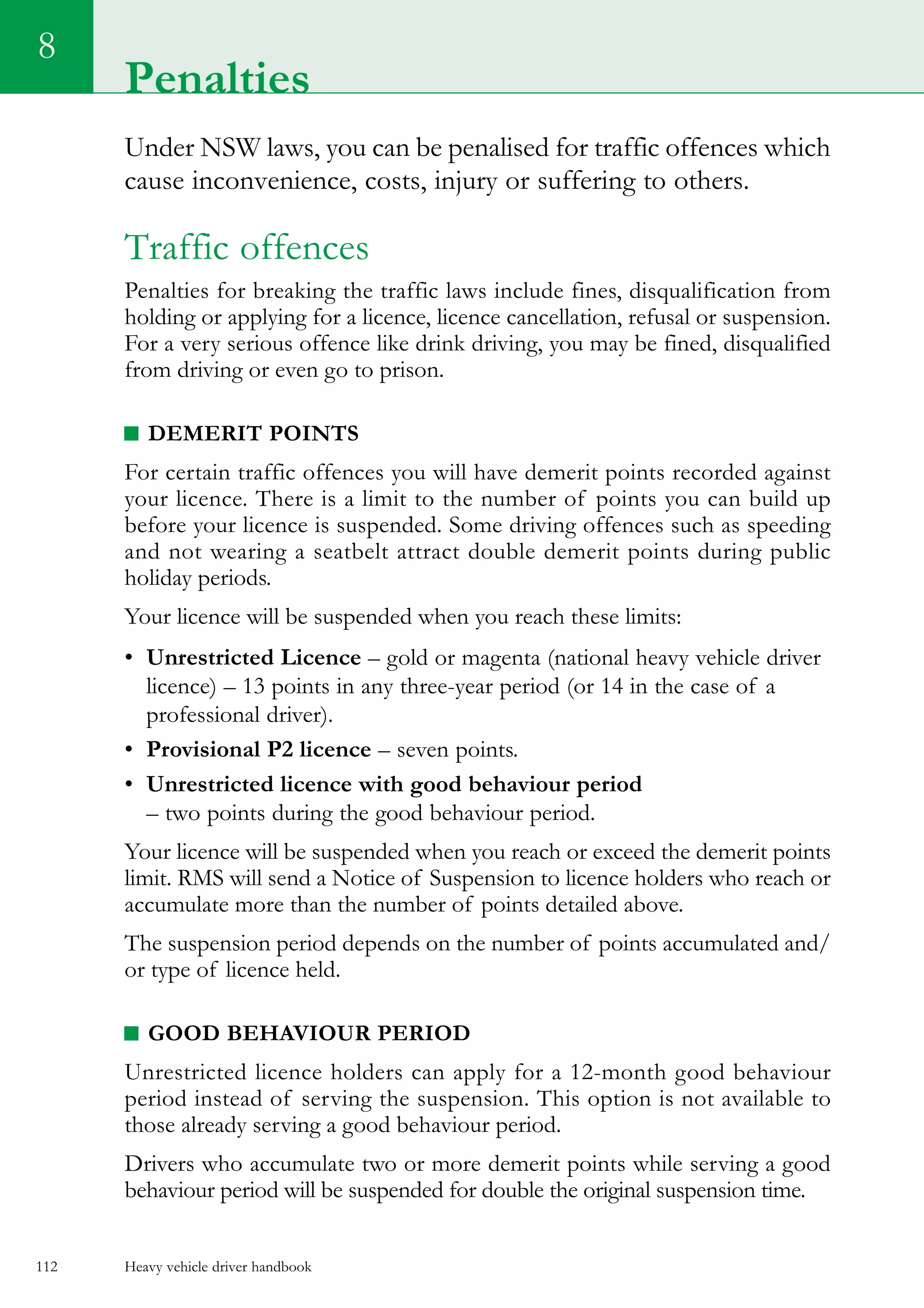 Heavy vehicle driver handbook112
8
Under NSW laws, you can be penalised for traffic offences which
cause inconvenience, costs, injury or suffering to others.
Traffic offences
Penalties for breaking the traffic laws include fines, disqualification from
holding or applying for a licence, licence cancellation, refusal or suspension.
For a very serious offence like drink driving, you may be fined, disqualified
from driving or even go to prison.
Demerit points
For certain traffic offences you will have demerit points recorded against
your licence. There is a limit to the number of points you can build up
before your licence is suspended. Some driving offences such as speeding
and not wearing a seatbelt attract double demerit points during public
holiday periods.
Your licence will be suspended when you reach these limits:
•	 Unrestricted Licence – gold or magenta (national heavy vehicle driver
licence) – 13 points in any three-year period (or 14 in the case of a
professional driver).
•	 Provisional P2 licence – seven points.
•	 Unrestricted licence with good behaviour period
– two points during the good behaviour period.
Your licence will be suspended when you reach or exceed the demerit points
limit. RMS will send a Notice of Suspension to licence holders who reach or
accumulate more than the number of points detailed above.
The suspension period depends on the number of points accumulated and/
or type of licence held.
Good behaviour period
Unrestricted licence holders can apply for a 12-month good behaviour
period instead of serving the suspension. This option is not available to
those already serving a good behaviour period.
Drivers who accumulate two or more demerit points while serving a good
behaviour period will be suspended for double the original suspension time.
Penalties
 