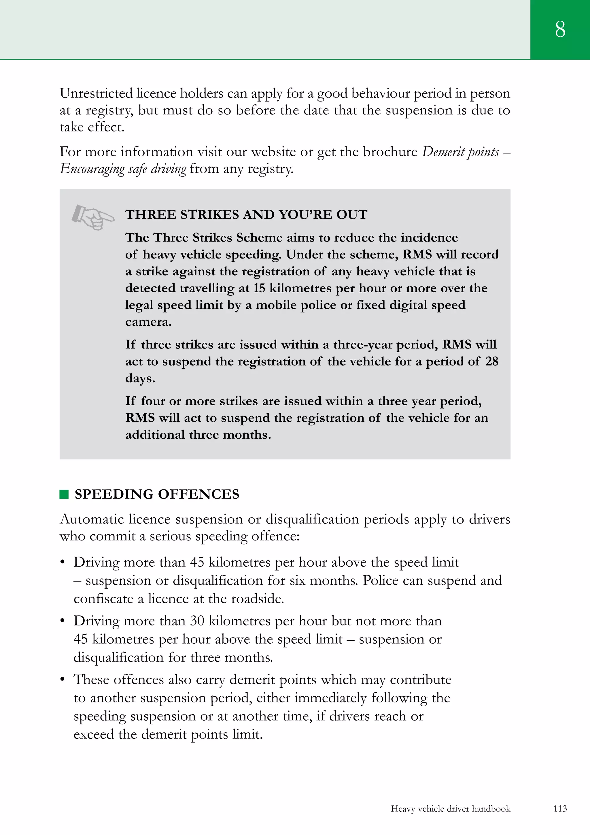Heavy vehicle driver handbook 113
8
Unrestricted licence holders can apply for a good behaviour period in person
at a registry, but must do so before the date that the suspension is due to
take effect.
For more information visit our website or get the brochure Demerit points –
Encouraging safe driving from any registry.
Three strikes and you’re out
The Three Strikes Scheme aims to reduce the incidence
of heavy vehicle speeding. Under the scheme, RMS will record
a strike against the registration of any heavy vehicle that is
detected travelling at 15 kilometres per hour or more over the
legal speed limit by a mobile police or fixed digital speed
camera.
If three strikes are issued within a three-year period, RMS will
act to suspend the registration of the vehicle for a period of 28
days.
If four or more strikes are issued within a three year period,
RMS will act to suspend the registration of the vehicle for an
additional three months.
Speeding offences
Automatic licence suspension or disqualification periods apply to drivers
who commit a serious speeding offence:
•	 Driving more than 45 kilometres per hour above the speed limit
– suspension or disqualification for six months. Police can suspend and
confiscate a licence at the roadside.
•	 Driving more than 30 kilometres per hour but not more than
45 kilometres per hour above the speed limit – suspension or
disqualification for three months.
•	 These offences also carry demerit points which may contribute
to another suspension period, either immediately following the
speeding suspension or at another time, if drivers reach or
exceed the demerit points limit.
 