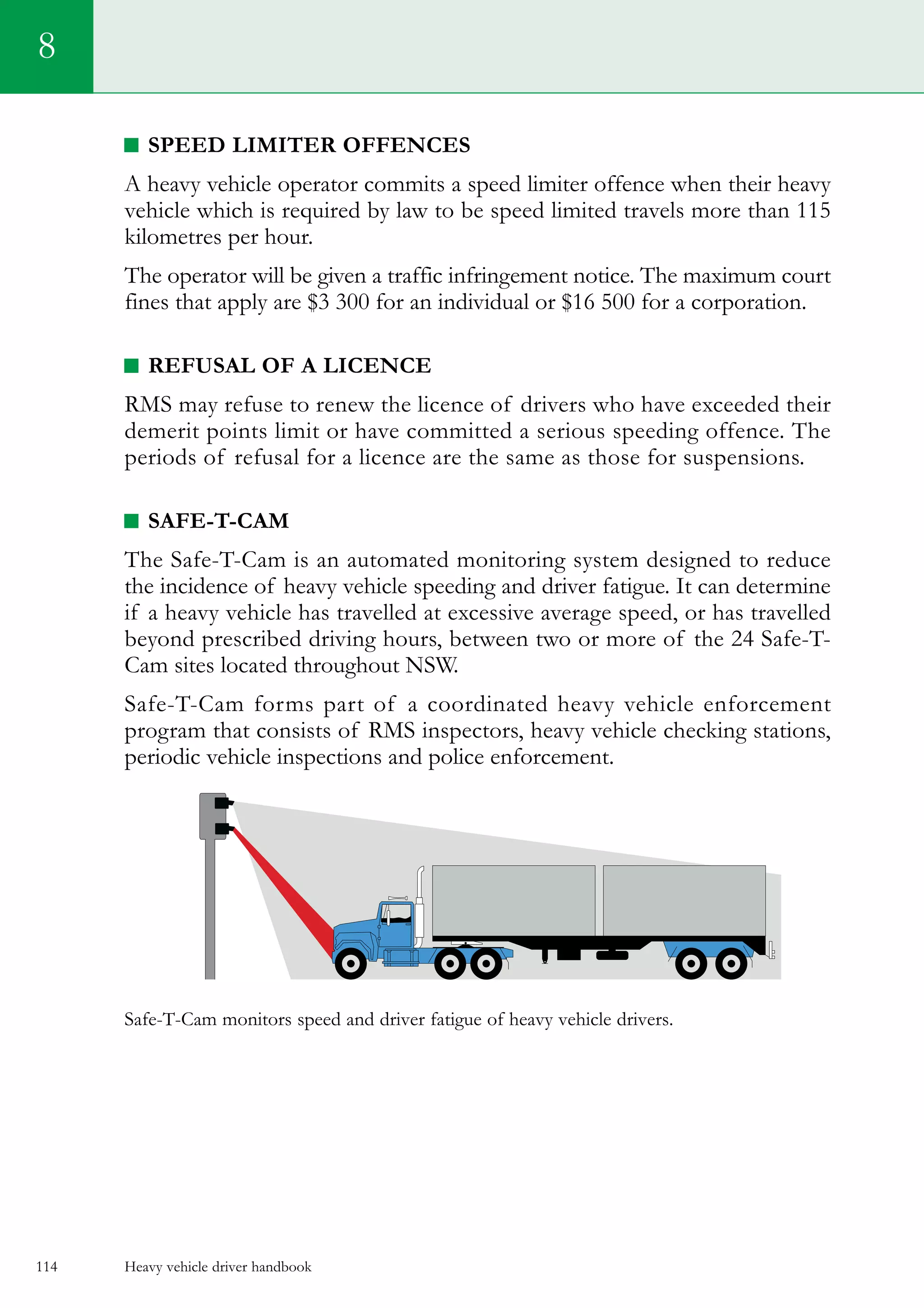 Heavy vehicle driver handbook114
8
Speed limiter offences
A heavy vehicle operator commits a speed limiter offence when their heavy
vehicle which is required by law to be speed limited travels more than 115
kilometres per hour.
The operator will be given a traffic infringement notice. The maximum court
fines that apply are $3 300 for an individual or $16 500 for a corporation.
Refusal of a licence
RMS may refuse to renew the licence of drivers who have exceeded their
demerit points limit or have committed a serious speeding offence. The
periods of refusal for a licence are the same as those for suspensions.
Safe-T-Cam
The Safe-T-Cam is an automated monitoring system designed to reduce
the incidence of heavy vehicle speeding and driver fatigue. It can determine
if a heavy vehicle has travelled at excessive average speed, or has travelled
beyond prescribed driving hours, between two or more of the 24 Safe-T-
Cam sites located throughout NSW.
Safe-T-Cam forms part of a coordinated heavy vehicle enforcement
program that consists of RMS inspectors, heavy vehicle checking stations,
periodic vehicle inspections and police enforcement.
Safe-T-Cam monitors speed and driver fatigue of heavy vehicle drivers.
 