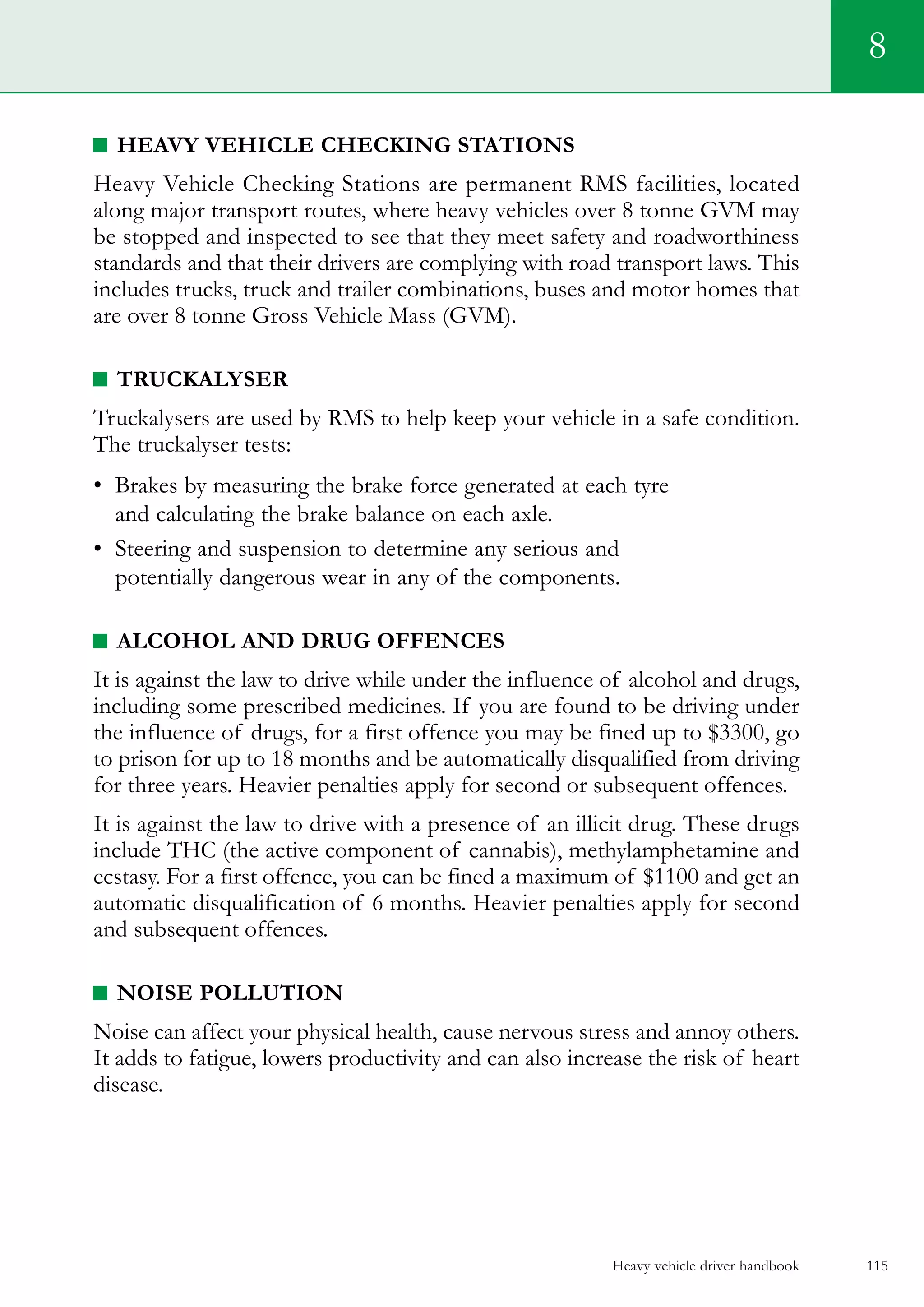 Heavy vehicle driver handbook 115
8
Heavy Vehicle Checking Stations
Heavy Vehicle Checking Stations are permanent RMS facilities, located
along major transport routes, where heavy vehicles over 8 tonne GVM may
be stopped and inspected to see that they meet safety and roadworthiness
standards and that their drivers are complying with road transport laws. This
includes trucks, truck and trailer combinations, buses and motor homes that
are over 8 tonne Gross Vehicle Mass (GVM).
Truckalyser
Truckalysers are used by RMS to help keep your vehicle in a safe condition.
The truckalyser tests:
•	 Brakes by measuring the brake force generated at each tyre
and calculating the brake balance on each axle.
•	 Steering and suspension to determine any serious and
potentially dangerous wear in any of the components.
Alcohol and drug offences
It is against the law to drive while under the influence of alcohol and drugs,
including some prescribed medicines. If you are found to be driving under
the influence of drugs, for a first offence you may be fined up to $3300, go
to prison for up to 18 months and be automatically disqualified from driving
for three years. Heavier penalties apply for second or subsequent offences.
It is against the law to drive with a presence of an illicit drug. These drugs
include THC (the active component of cannabis), methylamphetamine and
ecstasy. For a first offence, you can be fined a maximum of $1100 and get an
automatic disqualification of 6 months. Heavier penalties apply for second
and subsequent offences.
Noise pollution
Noise can affect your physical health, cause nervous stress and annoy others.
It adds to fatigue, lowers productivity and can also increase the risk of heart
disease.
 