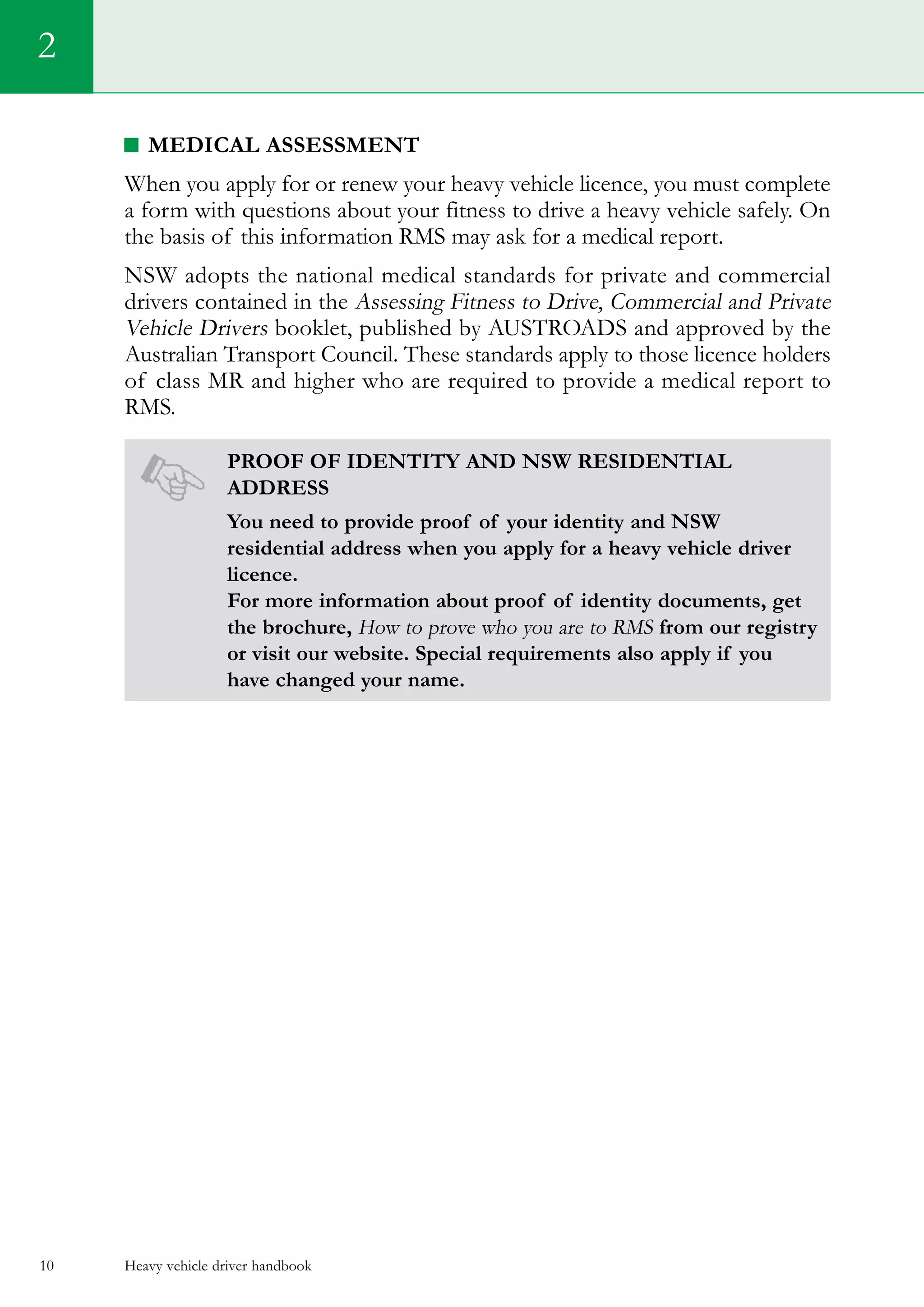 Heavy vehicle driver handbook10
Medical assessment
When you apply for or renew your heavy vehicle licence, you must complete
a form with questions about your fitness to drive a heavy vehicle safely. On
the basis of this information RMS may ask for a medical report.
NSW adopts the national medical standards for private and commercial
drivers contained in the Assessing Fitness to Drive, Commercial and Private
Vehicle Drivers booklet, published by AUSTROADS and approved by the
Australian Transport Council. These standards apply to those licence holders
of class MR and higher who are required to provide a medical report to
RMS.
Proof of Identity and NSW residential
address
You need to provide proof of your identity and NSW
residential address when you apply for a heavy vehicle driver
licence.
For more information about proof of identity documents, get
the brochure, How to prove who you are to RMS from our registry
or visit our website. Special requirements also apply if you
have changed your name.
2
 