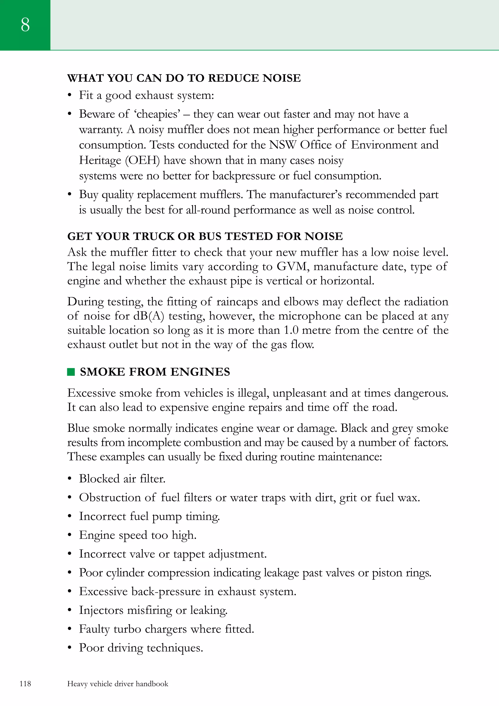 Heavy vehicle driver handbook118
What you can do to reduce noise
•	 Fit a good exhaust system:    
•	 Beware of ‘cheapies’ – they can wear out faster and may not have a
warranty. A noisy muffler does not mean higher performance or better fuel
consumption. Tests conducted for the NSW Office of Environment and
Heritage (OEH) have shown that in many cases noisy
systems were no better for backpressure or fuel consumption.
•	 Buy quality replacement mufflers. The manufacturer’s recommended part
is usually the best for all-round performance as well as noise control.
Get your truck or bus tested for noise
Ask the muffler fitter to check that your new muffler has a low noise level.
The legal noise limits vary according to GVM, manufacture date, type of
engine and whether the exhaust pipe is vertical or horizontal.
During testing, the fitting of raincaps and elbows may deflect the radiation
of noise for dB(A) testing, however, the microphone can be placed at any
suitable location so long as it is more than 1.0 metre from the centre of the
exhaust outlet but not in the way of the gas flow.
Smoke from engines
Excessive smoke from vehicles is illegal, unpleasant and at times dangerous.
It can also lead to expensive engine repairs and time off the road.
Blue smoke normally indicates engine wear or damage. Black and grey smoke
results from incomplete combustion and may be caused by a number of factors.
These examples can usually be fixed during routine maintenance:
•	 Blocked air filter.
•	 Obstruction of fuel filters or water traps with dirt, grit or fuel wax.    
•	 Incorrect fuel pump timing.   
•	 Engine speed too high.    
•	 Incorrect valve or tappet adjustment.    
•	 Poor cylinder compression indicating leakage past valves or piston rings.    
•	 Excessive back-pressure in exhaust system.    
•	 Injectors misfiring or leaking.    
•	 Faulty turbo chargers where fitted.    
•	 Poor driving techniques.   
8
 