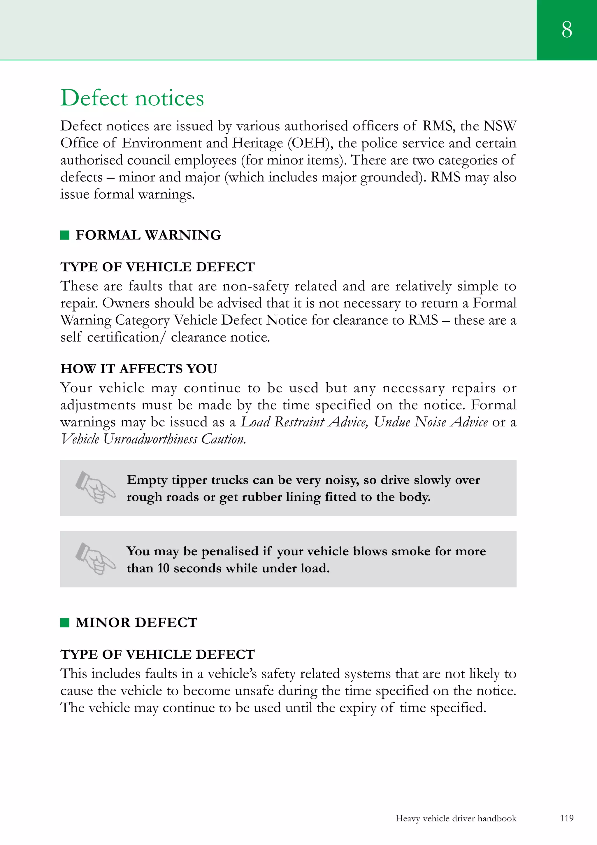 Heavy vehicle driver handbook 119
8
Defect notices
Defect notices are issued by various authorised officers of RMS, the NSW
Office of Environment and Heritage (OEH), the police service and certain
authorised council employees (for minor items). There are two categories of
defects – minor and major (which includes major grounded). RMS may also
issue formal warnings.
Formal warning
Type of vehicle defect
These are faults that are non-safety related and are relatively simple to
repair. Owners should be advised that it is not necessary to return a Formal
Warning Category Vehicle Defect Notice for clearance to RMS – these are a
self certification/ clearance notice.
How it affects you
Your vehicle may continue to be used but any necessary repairs or
adjustments must be made by the time specified on the notice. Formal
warnings may be issued as a Load Restraint Advice, Undue Noise Advice or a
Vehicle Unroadworthiness Caution.
Empty tipper trucks can be very noisy, so drive slowly over
rough roads or get rubber lining fitted to the body.
You may be penalised if your vehicle blows smoke for more
than 10 seconds while under load.
Minor defect
Type of vehicle defect
This includes faults in a vehicle’s safety related systems that are not likely to
cause the vehicle to become unsafe during the time specified on the notice.
The vehicle may continue to be used until the expiry of time specified.
 