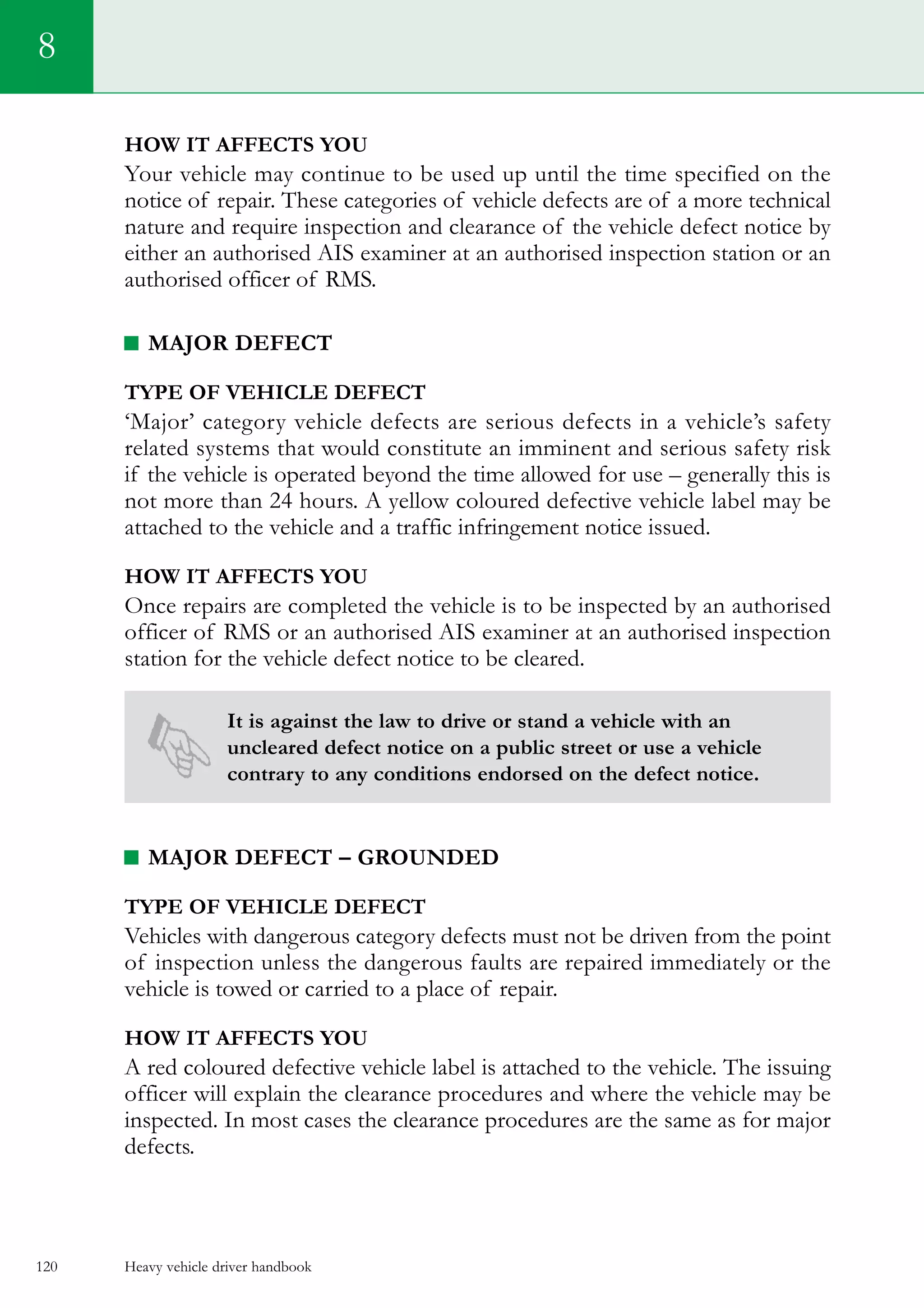 Heavy vehicle driver handbook120
8
How it affects you
Your vehicle may continue to be used up until the time specified on the
notice of repair. These categories of vehicle defects are of a more technical
nature and require inspection and clearance of the vehicle defect notice by
either an authorised AIS examiner at an authorised inspection station or an
authorised officer of RMS.
Major defect
Type of vehicle defect
‘Major’ category vehicle defects are serious defects in a vehicle’s safety
related systems that would constitute an imminent and serious safety risk
if the vehicle is operated beyond the time allowed for use – generally this is
not more than 24 hours. A yellow coloured defective vehicle label may be
attached to the vehicle and a traffic infringement notice issued.
How it affects you
Once repairs are completed the vehicle is to be inspected by an authorised
officer of RMS or an authorised AIS examiner at an authorised inspection
station for the vehicle defect notice to be cleared.
It is against the law to drive or stand a vehicle with an
uncleared defect notice on a public street or use a vehicle
contrary to any conditions endorsed on the defect notice.
Major defect – grounded
Type of vehicle defect
Vehicles with dangerous category defects must not be driven from the point
of inspection unless the dangerous faults are repaired immediately or the
vehicle is towed or carried to a place of repair.
How it affects you
A red coloured defective vehicle label is attached to the vehicle. The issuing
officer will explain the clearance procedures and where the vehicle may be
inspected. In most cases the clearance procedures are the same as for major
defects.
 