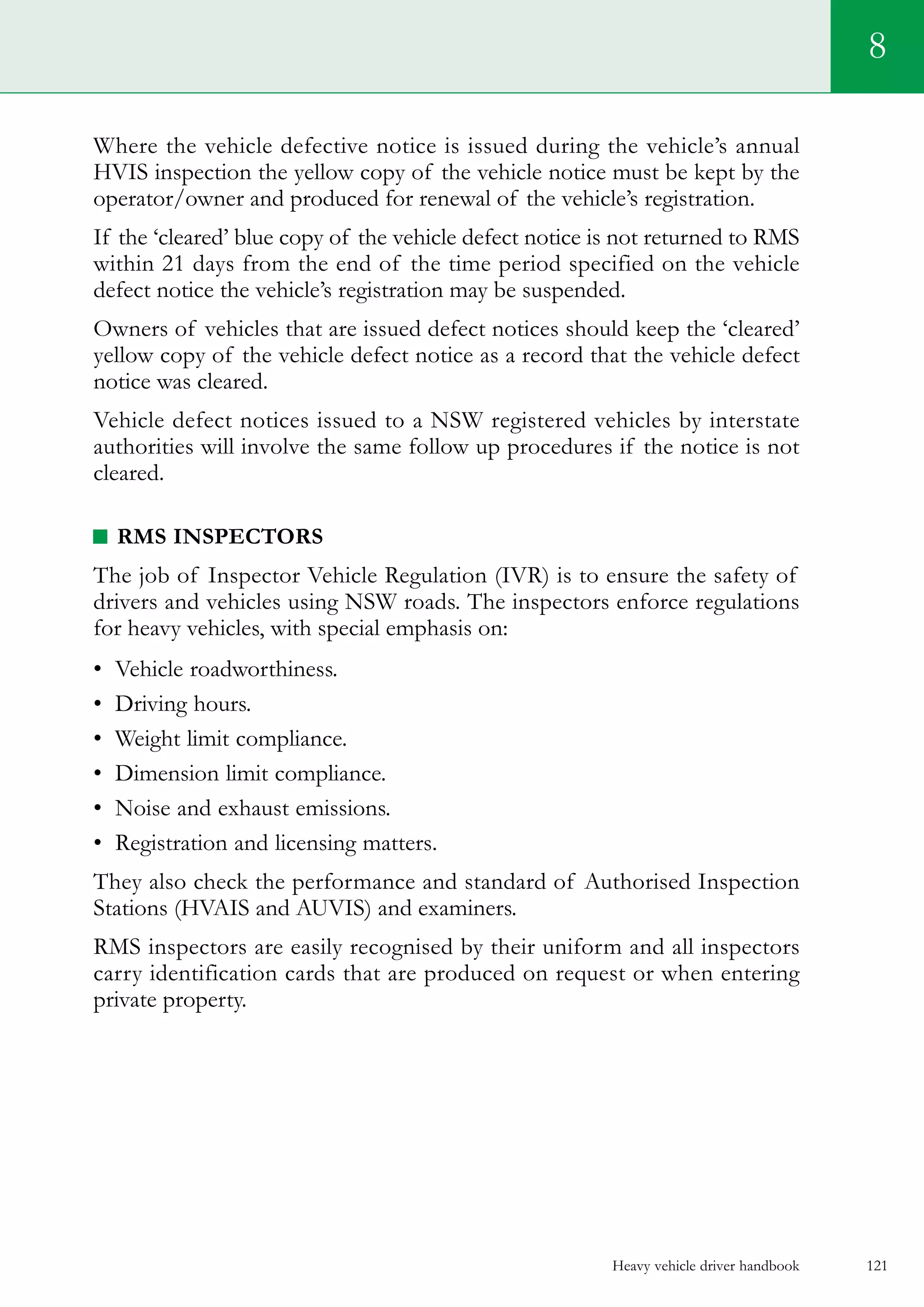 Heavy vehicle driver handbook 121
8
Where the vehicle defective notice is issued during the vehicle’s annual
HVIS inspection the yellow copy of the vehicle notice must be kept by the
operator/owner and produced for renewal of the vehicle’s registration.
If the ‘cleared’ blue copy of the vehicle defect notice is not returned to RMS
within 21 days from the end of the time period specified on the vehicle
defect notice the vehicle’s registration may be suspended.
Owners of vehicles that are issued defect notices should keep the ‘cleared’
yellow copy of the vehicle defect notice as a record that the vehicle defect
notice was cleared.
Vehicle defect notices issued to a NSW registered vehicles by interstate
authorities will involve the same follow up procedures if the notice is not
cleared.
RMS inspectors
The job of Inspector Vehicle Regulation (IVR) is to ensure the safety of
drivers and vehicles using NSW roads. The inspectors enforce regulations
for heavy vehicles, with special emphasis on:
•	 Vehicle roadworthiness.
•	 Driving hours.
•	 Weight limit compliance.
•	 Dimension limit compliance.
•	 Noise and exhaust emissions.
•	 Registration and licensing matters.
They also check the performance and standard of Authorised Inspection
Stations (HVAIS and AUVIS) and examiners.
RMS inspectors are easily recognised by their uniform and all inspectors
carry identification cards that are produced on request or when entering
private property.
 