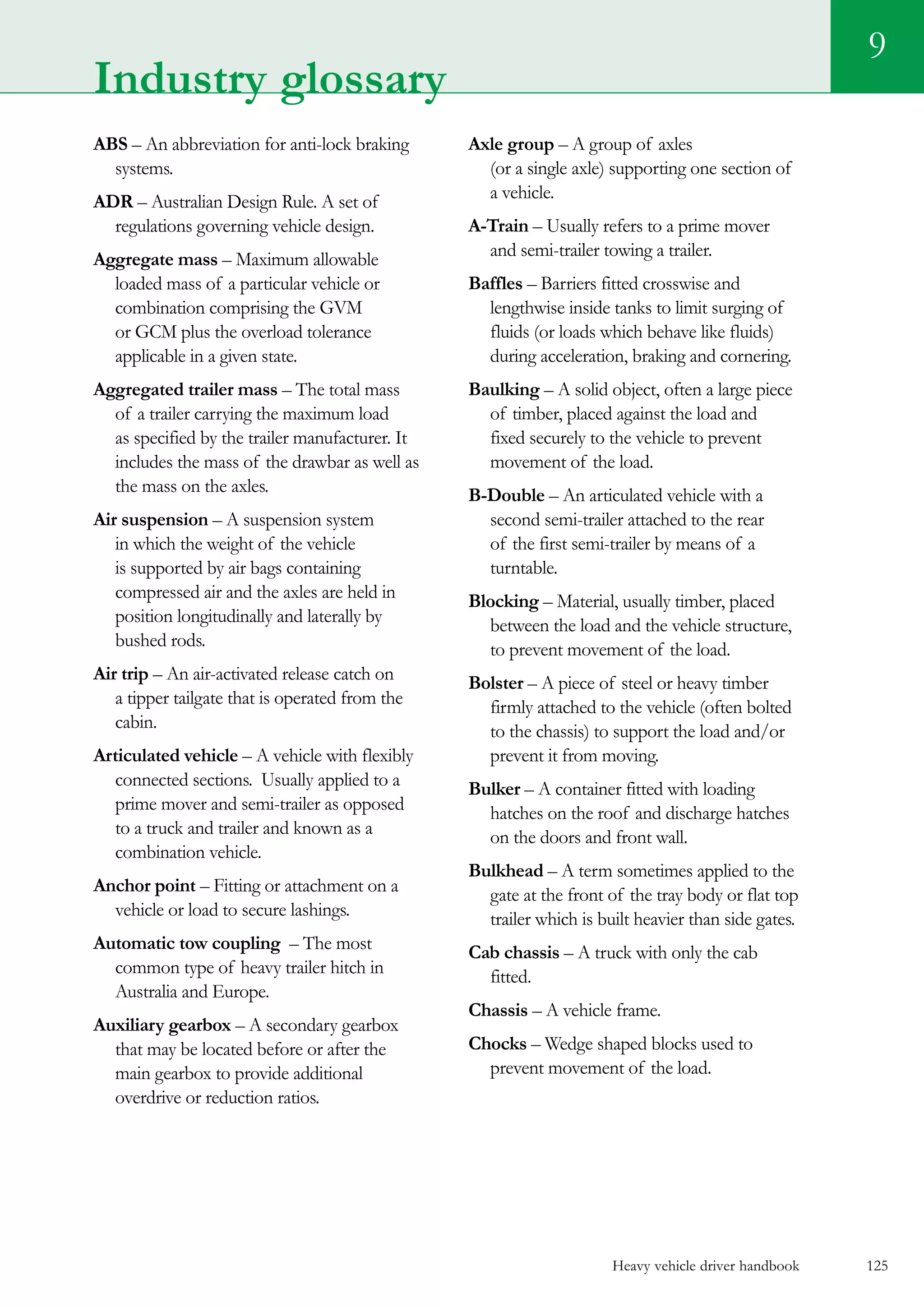 Heavy vehicle driver handbook 125
9
Industry glossary
ABS – An abbreviation for anti-lock braking
systems.
ADR – Australian Design Rule. A set of
regulations governing vehicle design.
Aggregate mass – Maximum allowable
loaded mass of a particular vehicle or
combination comprising the GVM
or GCM plus the overload tolerance
applicable in a given state.
Aggregated trailer mass – The total mass
of a trailer carrying the maximum load
as specified by the trailer manufacturer. It
includes the mass of the drawbar as well as
the mass on the axles.
Air suspension – A suspension system
in which the weight of the vehicle
is supported by air bags containing
compressed air and the axles are held in
position longitudinally and laterally by
bushed rods.
Air trip – An air-activated release catch on
a tipper tailgate that is operated from the
cabin.
Articulated vehicle – A vehicle with flexibly
connected sections.  Usually applied to a
prime mover and semi-trailer as opposed
to a truck and trailer and known as a
combination vehicle.
Anchor point – Fitting or attachment on a
vehicle or load to secure lashings.
Automatic tow coupling – The most
common type of heavy trailer hitch in
Australia and Europe.
Auxiliary gearbox – A secondary gearbox
that may be located before or after the
main gearbox to provide additional
overdrive or reduction ratios.
Axle group – A group of axles
(or a single axle) supporting one section of
a vehicle.
A-Train – Usually refers to a prime mover
and semi-trailer towing a trailer.
Baffles – Barriers fitted crosswise and
lengthwise inside tanks to limit surging of
fluids (or loads which behave like fluids)
during acceleration, braking and cornering.
Baulking – A solid object, often a large piece
of timber, placed against the load and
fixed securely to the vehicle to prevent
movement of the load.
B-Double – An articulated vehicle with a
second semi-trailer attached to the rear
of the first semi-trailer by means of a
turntable.
Blocking – Material, usually timber, placed
between the load and the vehicle structure,
to prevent movement of the load.
Bolster – A piece of steel or heavy timber
firmly attached to the vehicle (often bolted
to the chassis) to support the load and/or
prevent it from moving.
Bulker – A container fitted with loading
hatches on the roof and discharge hatches
on the doors and front wall.
Bulkhead – A term sometimes applied to the
gate at the front of the tray body or flat top
trailer which is built heavier than side gates.
Cab chassis – A truck with only the cab
fitted.
Chassis – A vehicle frame.
Chocks – Wedge shaped blocks used to
prevent movement of the load.
 