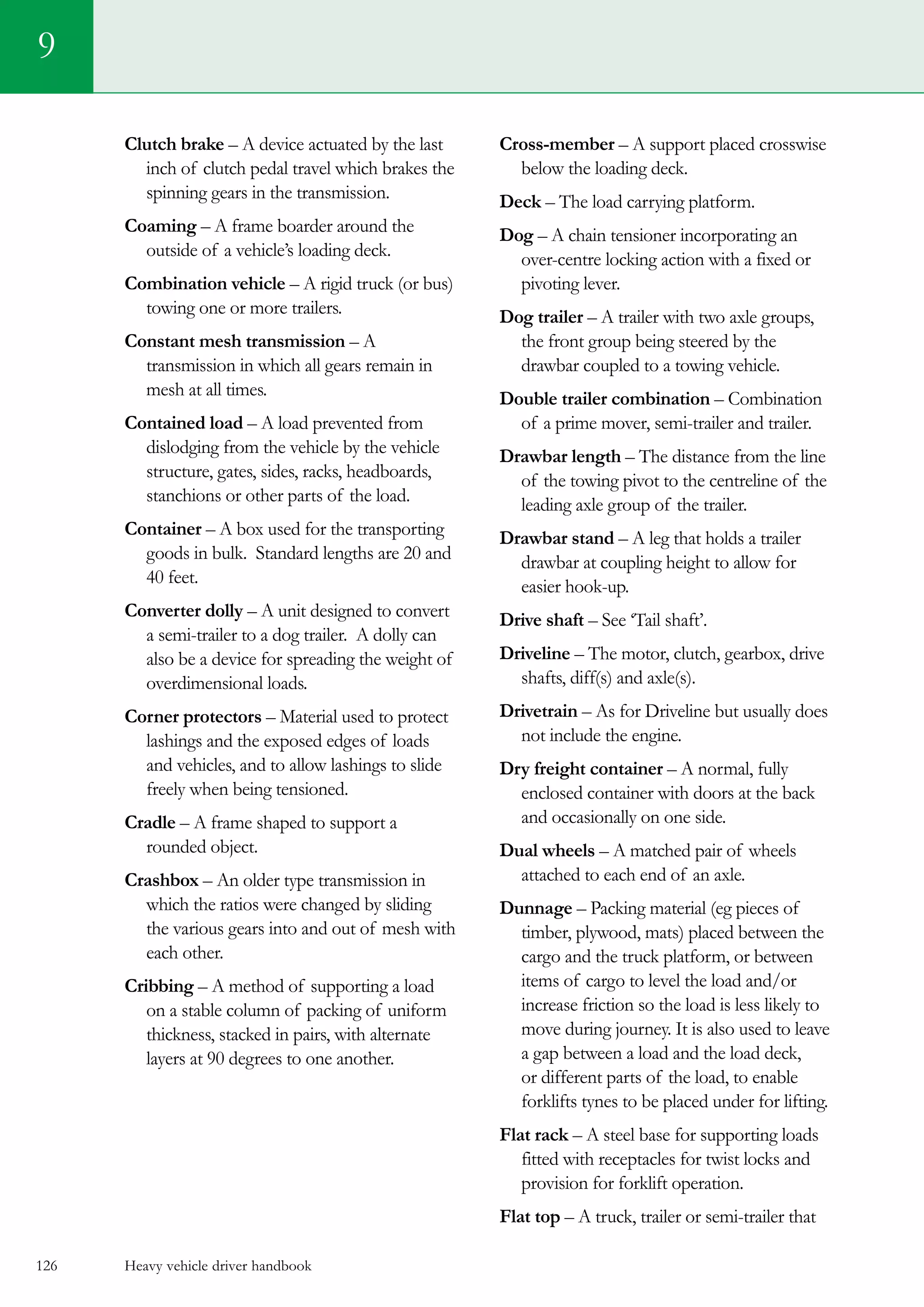 Heavy vehicle driver handbook126
Clutch brake – A device actuated by the last
inch of clutch pedal travel which brakes the
spinning gears in the transmission.
Coaming – A frame boarder around the
outside of a vehicle’s loading deck.
Combination vehicle – A rigid truck (or bus)
towing one or more trailers.
Constant mesh transmission – A
transmission in which all gears remain in
mesh at all times.
Contained load – A load prevented from
dislodging from the vehicle by the vehicle
structure, gates, sides, racks, headboards,
stanchions or other parts of the load.
Container – A box used for the transporting
goods in bulk. Standard lengths are 20 and
40 feet.
Converter dolly – A unit designed to convert
a semi-trailer to a dog trailer.  A dolly can
also be a device for spreading the weight of
overdimensional loads.
Corner protectors – Material used to protect
lashings and the exposed edges of loads
and vehicles, and to allow lashings to slide
freely when being tensioned.
Cradle – A frame shaped to support a
rounded object.
Crashbox – An older type transmission in
which the ratios were changed by sliding
the various gears into and out of mesh with
each other.
Cribbing – A method of supporting a load
on a stable column of packing of uniform
thickness, stacked in pairs, with alternate
layers at 90 degrees to one another.
Cross-member – A support placed crosswise
below the loading deck.
Deck – The load carrying platform.
Dog – A chain tensioner incorporating an
over-centre locking action with a fixed or
pivoting lever.
Dog trailer – A trailer with two axle groups,
the front group being steered by the
drawbar coupled to a towing vehicle.
Double trailer combination – Combination
of a prime mover, semi-trailer and trailer.  
Drawbar length – The distance from the line
of the towing pivot to the centreline of the
leading axle group of the trailer.
Drawbar stand – A leg that holds a trailer
drawbar at coupling height to allow for
easier hook-up.
Drive shaft – See ‘Tail shaft’.
Driveline – The motor, clutch, gearbox, drive
shafts, diff(s) and axle(s).
Drivetrain – As for Driveline but usually does
not include the engine.
Dry freight container – A normal, fully
enclosed container with doors at the back
and occasionally on one side.
Dual wheels – A matched pair of wheels
attached to each end of an axle.
Dunnage – Packing material (eg pieces of
timber, plywood, mats) placed between the
cargo and the truck platform, or between
items of cargo to level the load and/or
increase friction so the load is less likely to
move during journey. It is also used to leave
a gap between a load and the load deck,
or different parts of the load, to enable
forklifts tynes to be placed under for lifting.
Flat rack – A steel base for supporting loads
fitted with receptacles for twist locks and
provision for forklift operation.
Flat top – A truck, trailer or semi-trailer that
9
 