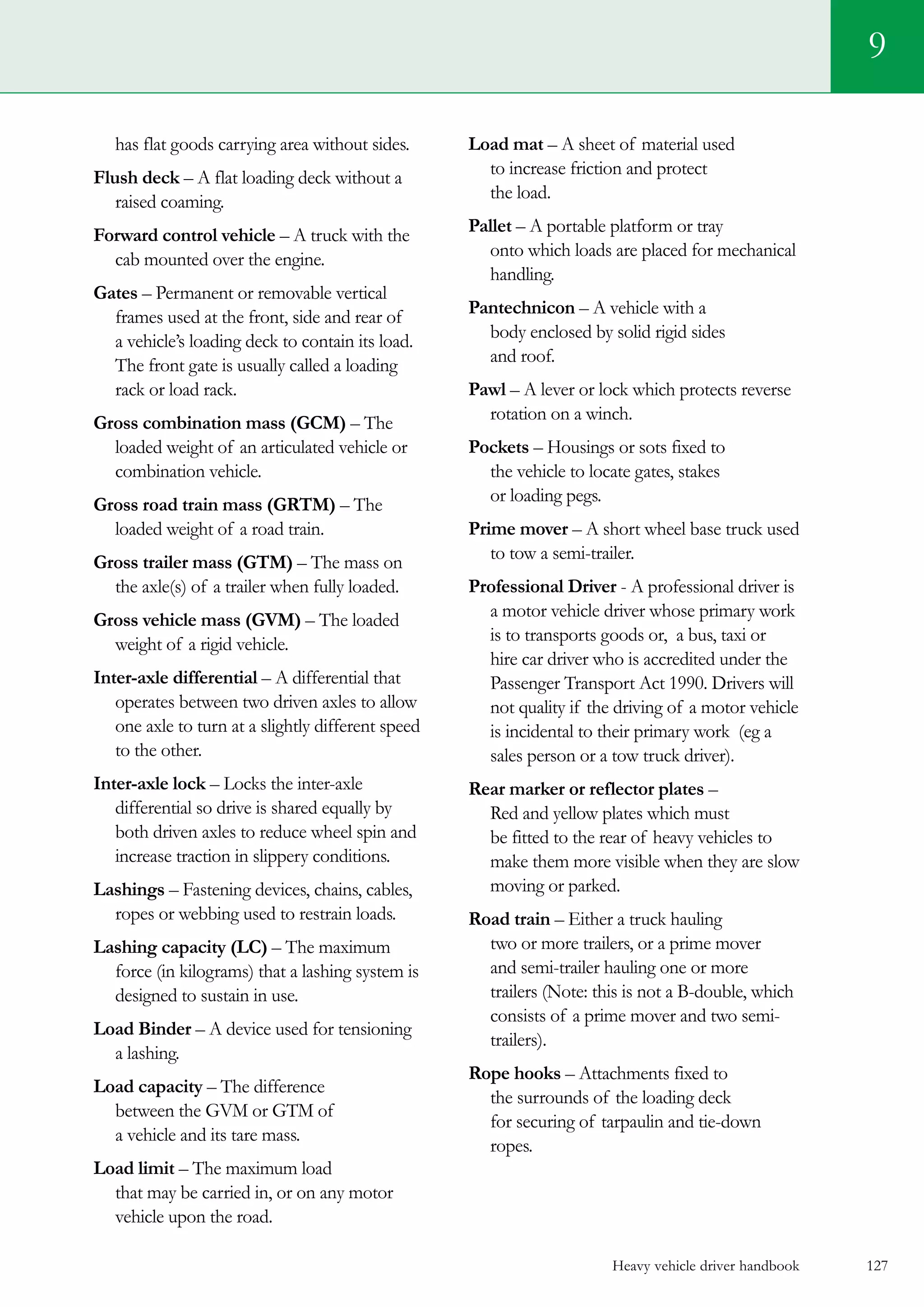 Heavy vehicle driver handbook 127
has flat goods carrying area without sides.
Flush deck – A flat loading deck without a
raised coaming.
Forward control vehicle – A truck with the
cab mounted over the engine.
Gates – Permanent or removable vertical
frames used at the front, side and rear of
a vehicle’s loading deck to contain its load.
The front gate is usually called a loading
rack or load rack.
Gross combination mass (GCM) – The
loaded weight of an articulated vehicle or
combination vehicle.
Gross road train mass (GRTM) – The
loaded weight of a road train.
Gross trailer mass (GTM) – The mass on
the axle(s) of a trailer when fully loaded.
Gross vehicle mass (GVM) – The loaded
weight of a rigid vehicle.
Inter-axle differential – A differential that
operates between two driven axles to allow
one axle to turn at a slightly different speed
to the other.
Inter-axle lock – Locks the inter-axle
differential so drive is shared equally by
both driven axles to reduce wheel spin and
increase traction in slippery conditions.
Lashings – Fastening devices, chains, cables,
ropes or webbing used to restrain loads.
Lashing capacity (LC) – The maximum
force (in kilograms) that a lashing system is
designed to sustain in use.
Load Binder – A device used for tensioning
a lashing.
Load capacity – The difference
between the GVM or GTM of
a vehicle and its tare mass.
Load limit – The maximum load
that may be carried in, or on any motor
vehicle upon the road.
Load mat – A sheet of material used
to increase friction and protect
the load.
Pallet – A portable platform or tray
onto which loads are placed for mechanical
handling.
Pantechnicon – A vehicle with a
body enclosed by solid rigid sides
and roof.
Pawl – A lever or lock which protects reverse
rotation on a winch.
Pockets – Housings or sots fixed to
the vehicle to locate gates, stakes
or loading pegs.
Prime mover – A short wheel base truck used
to tow a semi-trailer.
Professional Driver - A professional driver is  
a motor vehicle driver whose primary work
is to transports goods or, a bus, taxi or
hire car driver who is accredited under the
Passenger Transport Act 1990. Drivers will
not quality if the driving of a motor vehicle
is incidental to their primary work  (eg a
sales person or a tow truck driver).
Rear marker or reflector plates –
Red and yellow plates which must
be fitted to the rear of heavy vehicles to
make them more visible when they are slow
moving or parked.
Road train – Either a truck hauling
two or more trailers, or a prime mover
and semi-trailer hauling one or more
trailers (Note: this is not a B-double, which
consists of a prime mover and two semi-
trailers).
Rope hooks – Attachments fixed to
the surrounds of the loading deck
for securing of tarpaulin and tie-down
ropes.
9
 