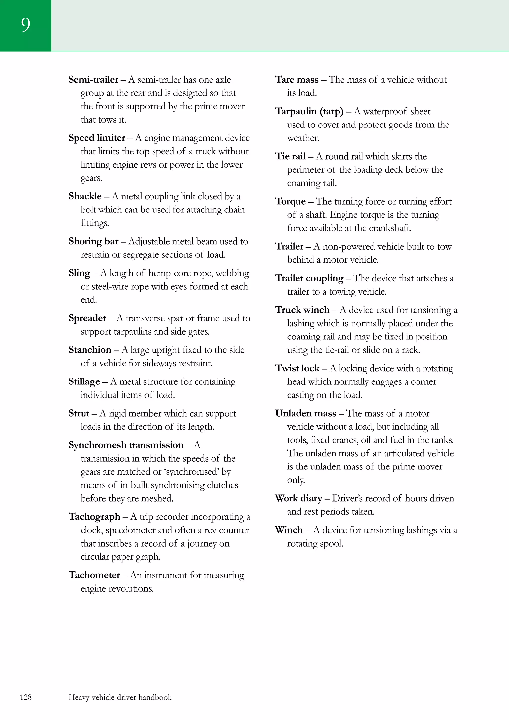 Heavy vehicle driver handbook128
Semi-trailer – A semi-trailer has one axle
group at the rear and is designed so that
the front is supported by the prime mover
that tows it.
Speed limiter – A engine management device
that limits the top speed of a truck without
limiting engine revs or power in the lower
gears.
Shackle – A metal coupling link closed by a
bolt which can be used for attaching chain
fittings.
Shoring bar – Adjustable metal beam used to
restrain or segregate sections of load.
Sling – A length of hemp-core rope, webbing
or steel-wire rope with eyes formed at each
end.
Spreader – A transverse spar or frame used to
support tarpaulins and side gates.
Stanchion – A large upright fixed to the side
of a vehicle for sideways restraint.
Stillage – A metal structure for containing
individual items of load.
Strut – A rigid member which can support
loads in the direction of its length.
Synchromesh transmission – A
transmission in which the speeds of the
gears are matched or ‘synchronised’ by
means of in-built synchronising clutches
before they are meshed.
Tachograph – A trip recorder incorporating a
clock, speedometer and often a rev counter
that inscribes a record of a journey on
circular paper graph.
Tachometer – An instrument for measuring
engine revolutions.
Tare mass – The mass of a vehicle without
its load.
Tarpaulin (tarp) – A waterproof sheet
used to cover and protect goods from the
weather.
Tie rail – A round rail which skirts the
perimeter of the loading deck below the
coaming rail.
Torque – The turning force or turning effort
of a shaft. Engine torque is the turning
force available at the crankshaft.
Trailer – A non-powered vehicle built to tow
behind a motor vehicle.
Trailer coupling – The device that attaches a
trailer to a towing vehicle.
Truck winch – A device used for tensioning a
lashing which is normally placed under the
coaming rail and may be fixed in position
using the tie-rail or slide on a rack.
Twist lock – A locking device with a rotating
head which normally engages a corner
casting on the load.
Unladen mass – The mass of a motor
vehicle without a load, but including all
tools, fixed cranes, oil and fuel in the tanks.
The unladen mass of an articulated vehicle
is the unladen mass of the prime mover
only.
Work diary – Driver’s record of hours driven
and rest periods taken.
Winch – A device for tensioning lashings via a
rotating spool.
9
 