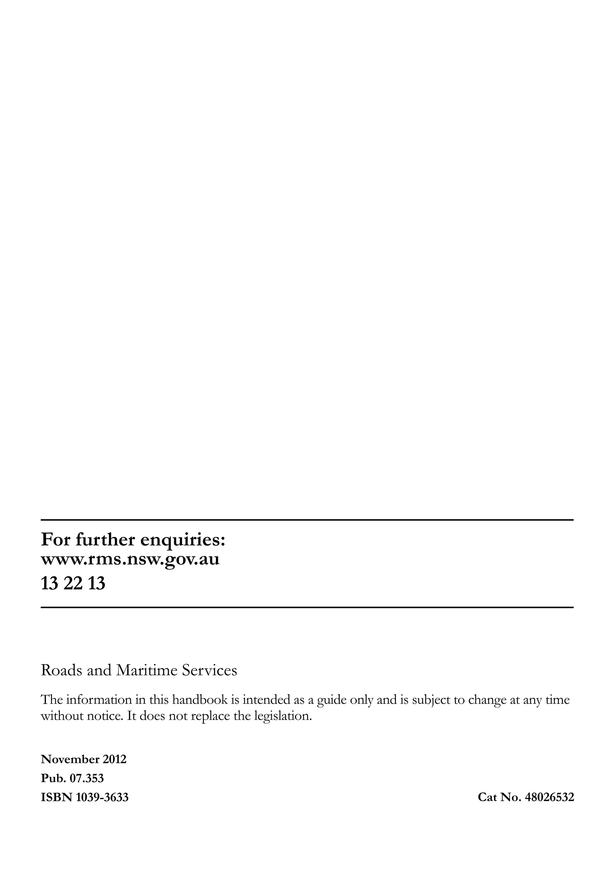 November 2012
Pub. 07.353
ISBN 1039-3633 Cat No. 48026532
For further enquiries:
www.rms.nsw.gov.au
13 22 13
Roads and Maritime Services
The information in this handbook is intended as a guide only and is subject to change at any time
without notice. It does not replace the legislation.
 