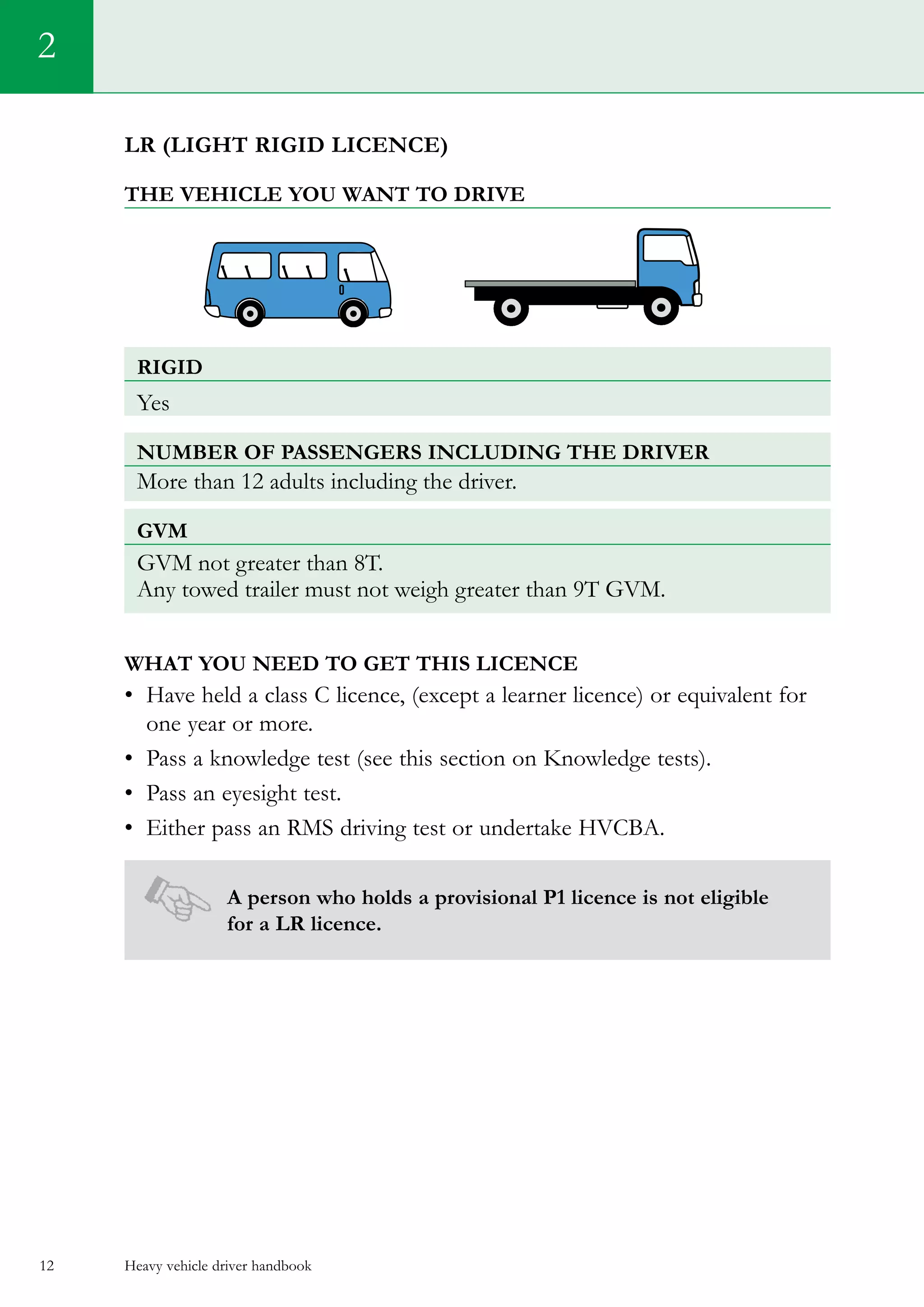 Heavy vehicle driver handbook12
LR (light rigid licence)
The vehicle you want to drive
rigiD
Yes
Number of passengers including the driver
More than 12 adults including the driver.
GVM
GVM not greater than 8T.
Any towed trailer must not weigh greater than 9T GVM.
What you need to get this licence
•	 Have held a class C licence, (except a learner licence) or equivalent for
one year or more.
•	 Pass a knowledge test (see this section on Knowledge tests).   
•	 Pass an eyesight test.
•	 Either pass an RMS driving test or undertake HVCBA.
A person who holds a provisional P1 licence is not eligible
for a LR licence.
2
 