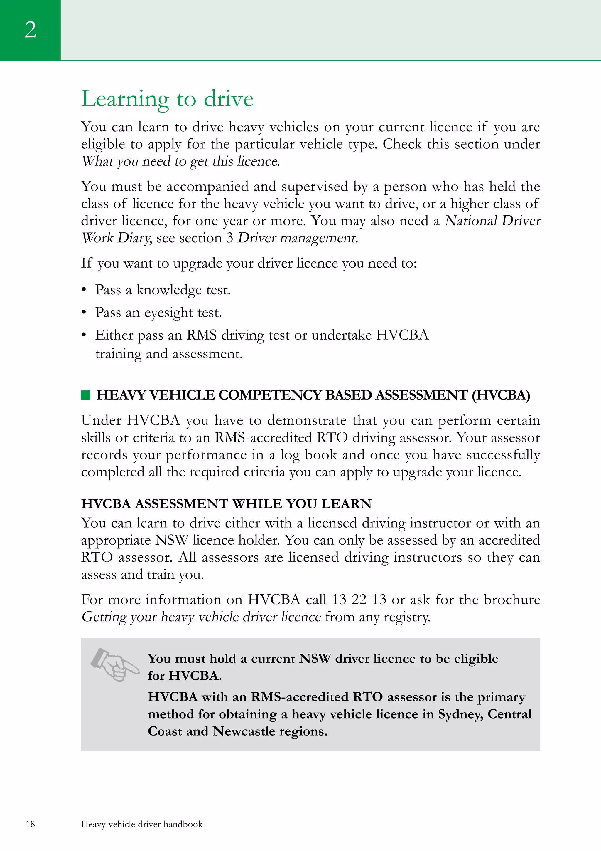 Heavy vehicle driver handbook18
Learning to drive
You can learn to drive heavy vehicles on your current licence if you are
eligible to apply for the particular vehicle type. Check this section under  
What you need to get this licence.
You must be accompanied and supervised by a person who has held the
class of licence for the heavy vehicle you want to drive, or a higher class of
driver licence, for one year or more. You may also need a National Driver
Work Diary, see section 3 Driver management.
If you want to upgrade your driver licence you need to:
•	 Pass a knowledge test.   
•	 Pass an eyesight test.
•	 Either pass an RMS driving test or undertake HVCBA
training and assessment.
Heavy Vehicle Competency Based Assessment (HVCBA)
Under HVCBA you have to demonstrate that you can perform certain
skills or criteria to an RMS-accredited RTO driving assessor. Your assessor
records your performance in a log book and once you have successfully
completed all the required criteria you can apply to upgrade your licence.
HVCBA assessment while you learn
You can learn to drive either with a licensed driving instructor or with an
appropriate NSW licence holder. You can only be assessed by an accredited
RTO assessor. All assessors are licensed driving instructors so they can
assess and train you.
For more information on HVCBA call 13 22 13 or ask for the brochure
Getting your heavy vehicle driver licence from any registry.
You must hold a current NSW driver licence to be eligible
for HVCBA.
HVCBA with an RMS-accredited RTO assessor is the primary
method for obtaining a heavy vehicle licence in Sydney, Central
Coast and Newcastle regions.
2
 