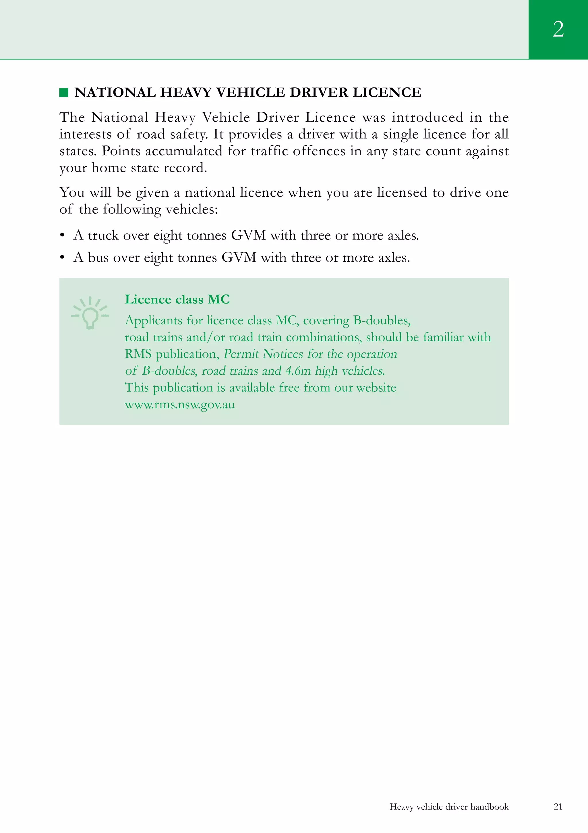 Heavy vehicle driver handbook 21
National Heavy Vehicle Driver Licence
The National Heavy Vehicle Driver Licence was introduced in the
interests of road safety. It provides a driver with a single licence for all
states. Points accumulated for traffic offences in any state count against
your home state record.
You will be given a national licence when you are licensed to drive one
of the following vehicles:
•	 A truck over eight tonnes GVM with three or more axles.
•	 A bus over eight tonnes GVM with three or more axles.    
Licence class MC
Applicants for licence class MC, covering B-doubles,
road trains and/or road train combinations, should be familiar with
RMS publication, Permit Notices for the operation
of B-doubles, road trains and 4.6m high vehicles.
This publication is available free from our website
www.rms.nsw.gov.au
2
 