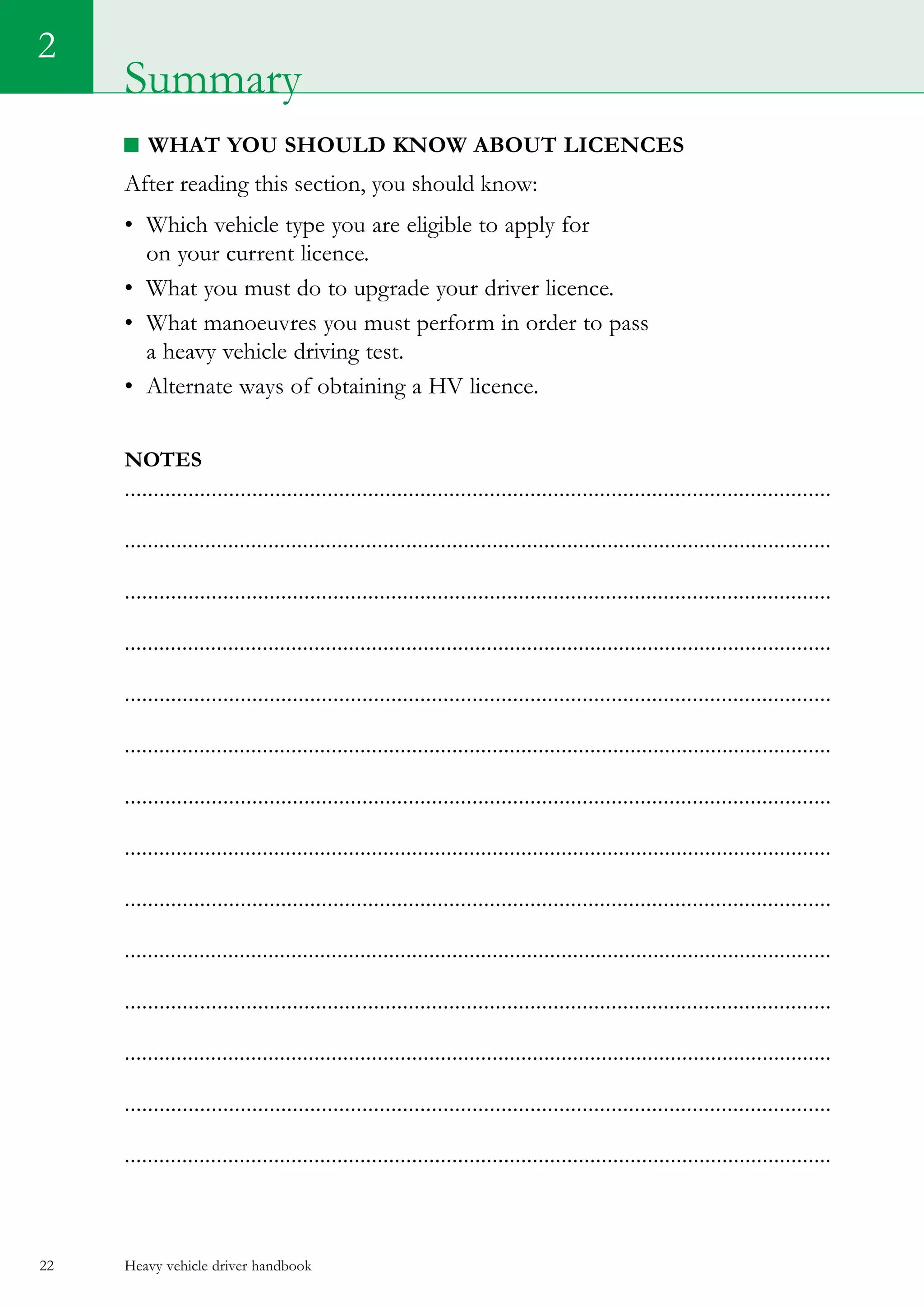 Heavy vehicle driver handbook22
What you should know about LICENCES
After reading this section, you should know:
•	 Which vehicle type you are eligible to apply for
on your current licence.
•	 What you must do to upgrade your driver licence.
•	 What manoeuvres you must perform in order to pass
a heavy vehicle driving test.
•	 Alternate ways of obtaining a HV licence.
Notes
..........................................................................................................................
...........................................................................................................................
..........................................................................................................................
...........................................................................................................................
..........................................................................................................................
...........................................................................................................................
..........................................................................................................................
...........................................................................................................................
..........................................................................................................................
...........................................................................................................................
..........................................................................................................................
...........................................................................................................................
..........................................................................................................................
...........................................................................................................................
2
Summary
 