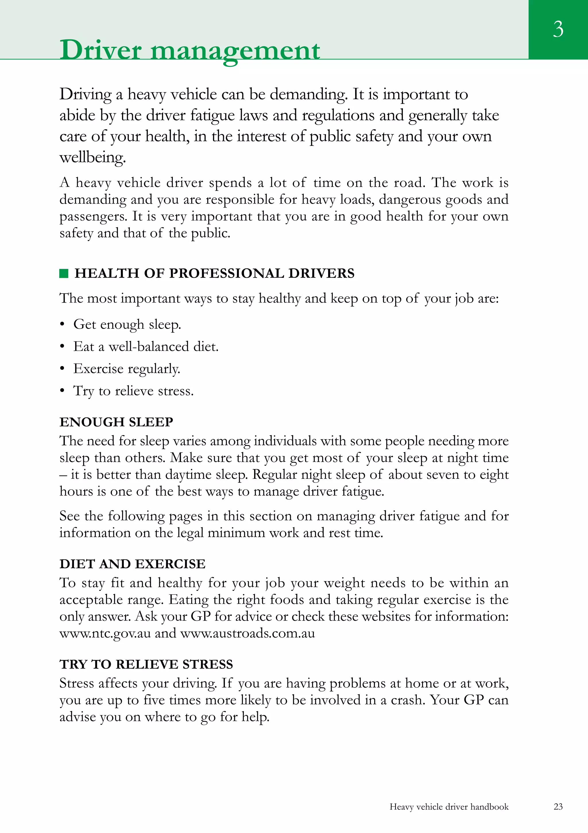 Heavy vehicle driver handbook 23
Driving a heavy vehicle can be demanding. It is important to
abide by the driver fatigue laws and regulations and generally take
care of your health, in the interest of public safety and your own
wellbeing.
A heavy vehicle driver spends a lot of time on the road. The work is
demanding and you are responsible for heavy loads, dangerous goods and
passengers. It is very important that you are in good health for your own
safety and that of the public.
Health of professional drivers
The most important ways to stay healthy and keep on top of your job are:
•	 Get enough sleep.
•	 Eat a well-balanced diet.
•	 Exercise regularly.
•	 Try to relieve stress.
Enough sleep
The need for sleep varies among individuals with some people needing more
sleep than others. Make sure that you get most of your sleep at night time
– it is better than daytime sleep. Regular night sleep of about seven to eight
hours is one of the best ways to manage driver fatigue.
See the following pages in this section on managing driver fatigue and for
information on the legal minimum work and rest time.
Diet and exercise
To stay fit and healthy for your job your weight needs to be within an
acceptable range. Eating the right foods and taking regular exercise is the
only answer. Ask your GP for advice or check these websites for information:
www.ntc.gov.au and www.austroads.com.au
Try to relieve stress
Stress affects your driving. If you are having problems at home or at work,
you are up to five times more likely to be involved in a crash. Your GP can
advise you on where to go for help.
3
Driver management
 