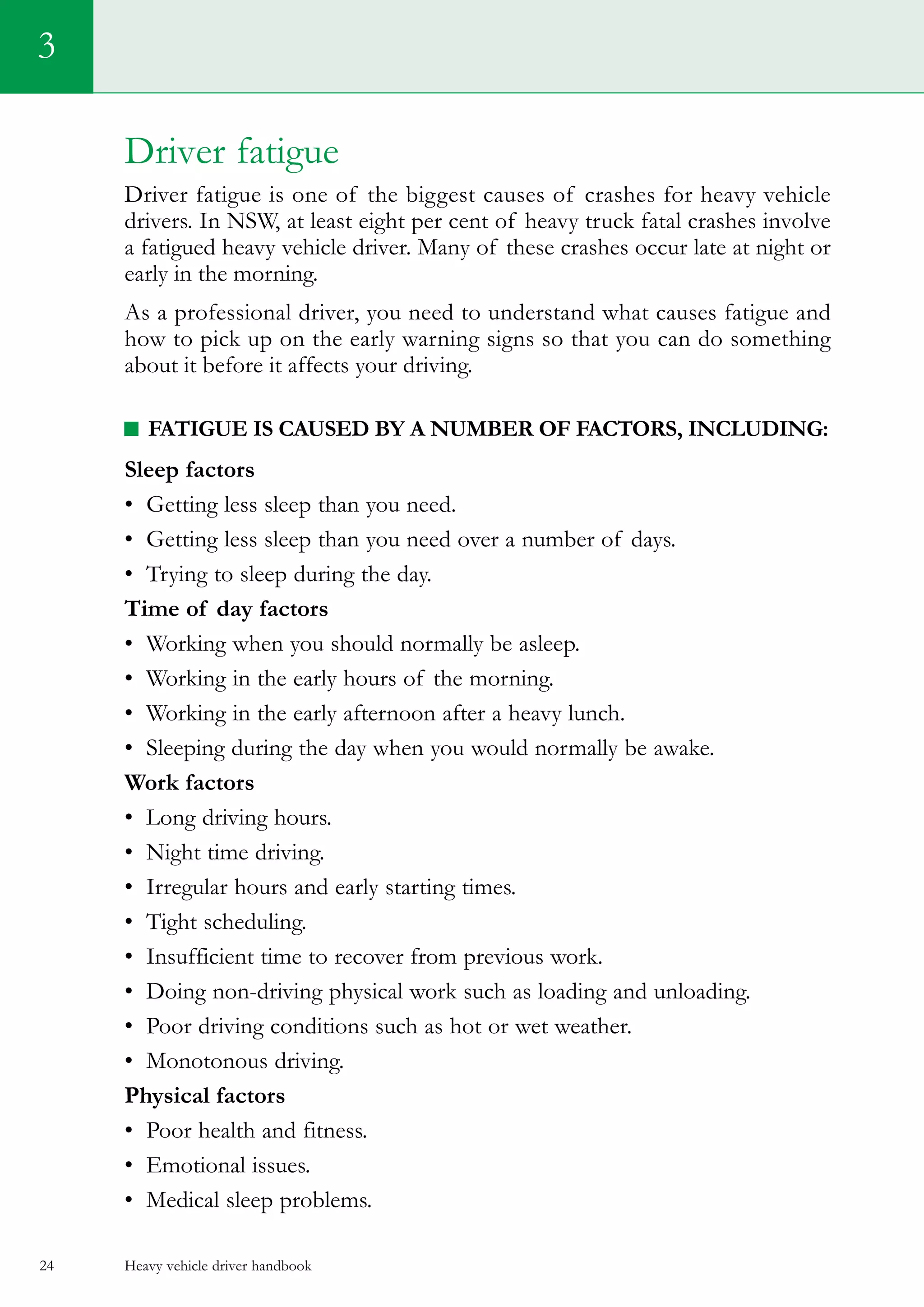 Heavy vehicle driver handbook24
Driver fatigue
Driver fatigue is one of the biggest causes of crashes for heavy vehicle
drivers. In NSW, at least eight per cent of heavy truck fatal crashes involve
a fatigued heavy vehicle driver. Many of these crashes occur late at night or
early in the morning.
As a professional driver, you need to understand what causes fatigue and
how to pick up on the early warning signs so that you can do something
about it before it affects your driving.
Fatigue is caused by a number of factors, including:
Sleep factors
•	 Getting less sleep than you need.
•	 Getting less sleep than you need over a number of days.
•	 Trying to sleep during the day.
Time of day factors
•	 Working when you should normally be asleep.
•	 Working in the early hours of the morning.
•	 Working in the early afternoon after a heavy lunch.
•	 Sleeping during the day when you would normally be awake.
Work factors
•	 Long driving hours.
•	 Night time driving.
•	 Irregular hours and early starting times.
•	 Tight scheduling.
•	 Insufficient time to recover from previous work.
•	 Doing non-driving physical work such as loading and unloading.
•	 Poor driving conditions such as hot or wet weather.
•	 Monotonous driving.
Physical factors
•	 Poor health and fitness.
•	 Emotional issues.
•	 Medical sleep problems.
3
 