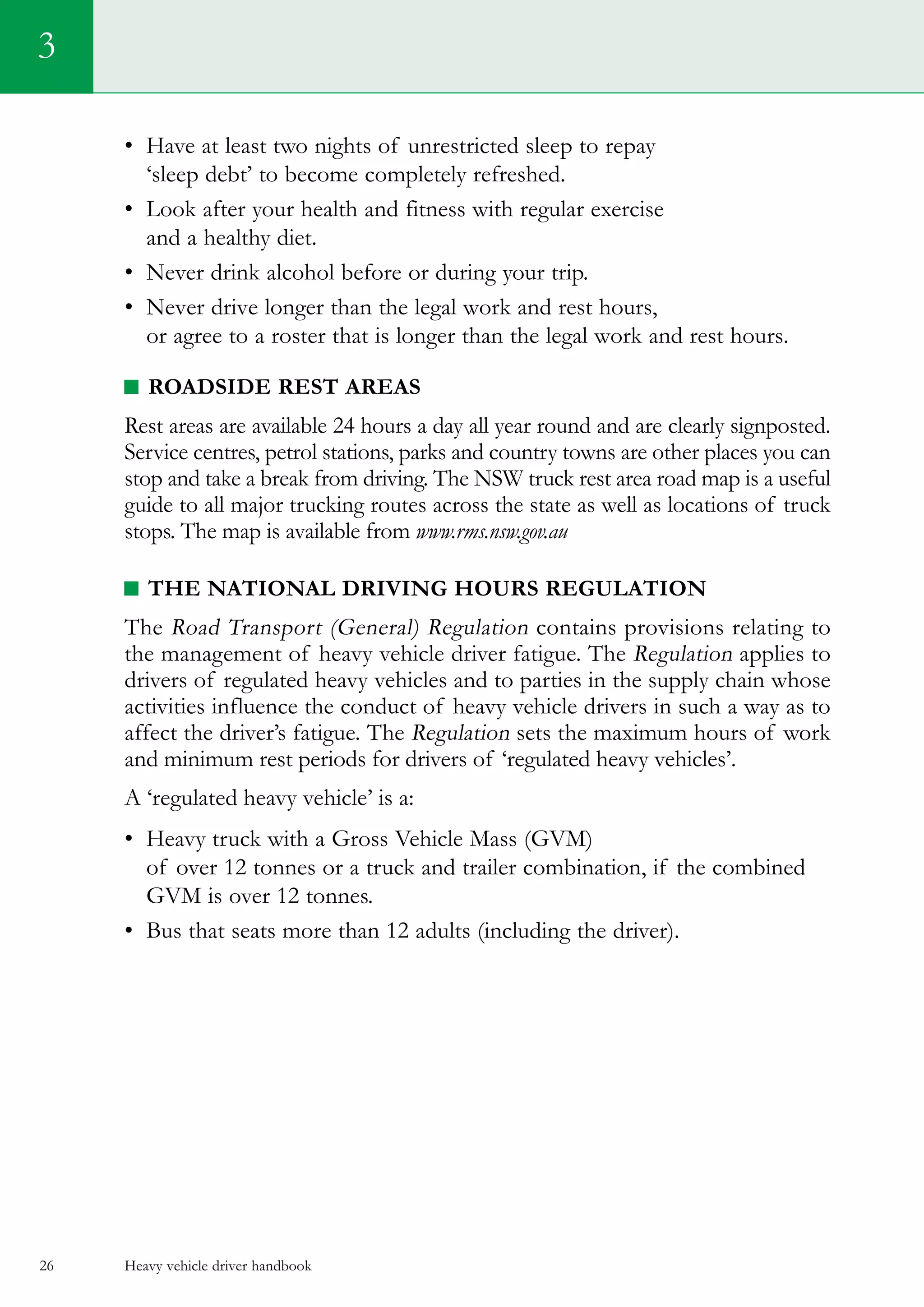 Heavy vehicle driver handbook26
•	 Have at least two nights of unrestricted sleep to repay
‘sleep debt’ to become completely refreshed.
•	 Look after your health and fitness with regular exercise
and a healthy diet.
•	 Never drink alcohol before or during your trip.
•	 Never drive longer than the legal work and rest hours,
or agree to a roster that is longer than the legal work and rest hours.
Roadside rest areas
Rest areas are available 24 hours a day all year round and are clearly signposted.
Service centres, petrol stations, parks and country towns are other places you can
stop and take a break from driving. The NSW truck rest area road map is a useful
guide to all major trucking routes across the state as well as locations of truck
stops. The map is available from www.rms.nsw.gov.au
The National Driving Hours Regulation
The Road Transport (General) Regulation contains provisions relating to
the management of heavy vehicle driver fatigue. The Regulation applies to
drivers of regulated heavy vehicles and to parties in the supply chain whose
activities influence the conduct of heavy vehicle drivers in such a way as to
affect the driver’s fatigue. The Regulation sets the maximum hours of work
and minimum rest periods for drivers of ‘regulated heavy vehicles’.  
A ‘regulated heavy vehicle’ is a:
•	 Heavy truck with a Gross Vehicle Mass (GVM)
of over 12 tonnes or a truck and trailer combination, if the combined
GVM is over 12 tonnes.   
•	 Bus that seats more than 12 adults (including the driver).
3
 
