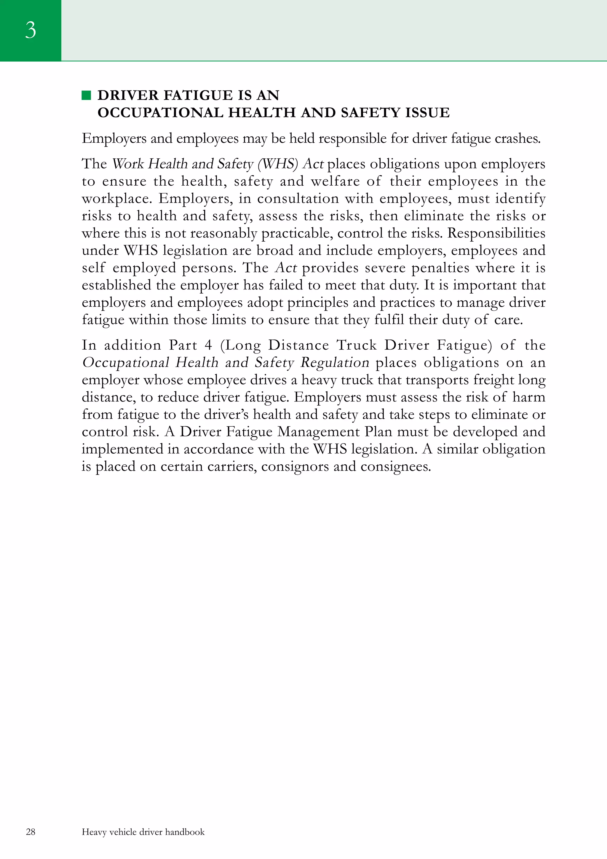 Heavy vehicle driver handbook28
Driver Fatigue is an
Occupational Health and Safety Issue
Employers and employees may be held responsible for driver fatigue crashes.
The Work Health and Safety (WHS) Act places obligations upon employers
to ensure the health, safety and welfare of their employees in the
workplace. Employers, in consultation with employees, must identify
risks to health and safety, assess the risks, then eliminate the risks or
where this is not reasonably practicable, control the risks. Responsibilities
under WHS legislation are broad and include employers, employees and
self employed persons. The Act provides severe penalties where it is
established the employer has failed to meet that duty. It is important that
employers and employees adopt principles and practices to manage driver
fatigue within those limits to ensure that they fulfil their duty of care.
In addition Part 4 (Long Distance Truck Driver Fatigue) of the
Occupational Health and Safety Regulation places obligations on an
employer whose employee drives a heavy truck that transports freight long
distance, to reduce driver fatigue. Employers must assess the risk of harm
from fatigue to the driver’s health and safety and take steps to eliminate or
control risk. A Driver Fatigue Management Plan must be developed and
implemented in accordance with the WHS legislation. A similar obligation
is placed on certain carriers, consignors and consignees.
3
 