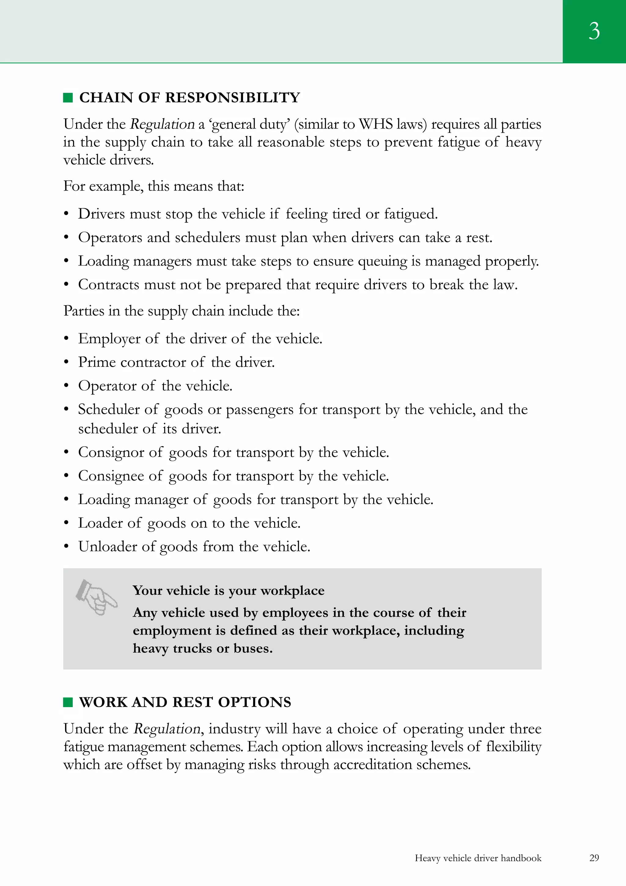 Heavy vehicle driver handbook 29
Chain of Responsibility
Under the Regulation a ‘general duty’ (similar to WHS laws) requires all parties
in the supply chain to take all reasonable steps to prevent fatigue of heavy
vehicle drivers.
For example, this means that:
•	 Drivers must stop the vehicle if feeling tired or fatigued.
•	 Operators and schedulers must plan when drivers can take a rest.
•	 Loading managers must take steps to ensure queuing is managed properly.
•	 Contracts must not be prepared that require drivers to break the law.   
Parties in the supply chain include the:
•	 Employer of the driver of the vehicle.
•	 Prime contractor of the driver.
•	 Operator of the vehicle.
•	 Scheduler of goods or passengers for transport by the vehicle, and the
scheduler of its driver.
•	 Consignor of goods for transport by the vehicle.
•	 Consignee of goods for transport by the vehicle.
•	 Loading manager of goods for transport by the vehicle.
•	 Loader of goods on to the vehicle.
•	 Unloader of goods from the vehicle.
Your vehicle is your workplace
Any vehicle used by employees in the course of their
employment is defined as their workplace, including
heavy trucks or buses.
Work and Rest Options
Under the Regulation, industry will have a choice of operating under three
fatigue management schemes. Each option allows increasing levels of flexibility
which are offset by managing risks through accreditation schemes.
3
 